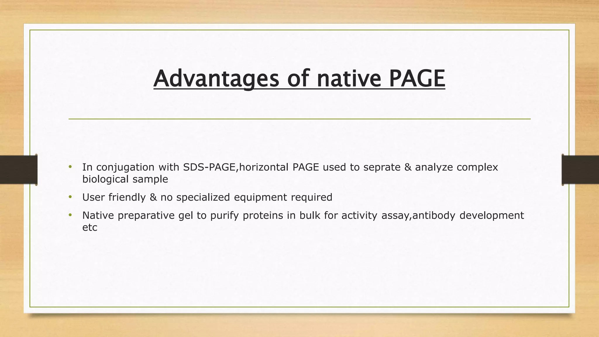 Advantages of native PAGE
• In conjugation with SDS-PAGE,horizontal PAGE used to seprate & analyze complex
biological sample
• User friendly & no specialized equipment required
• Native preparative gel to purify proteins in bulk for activity assay,antibody development
etc
 