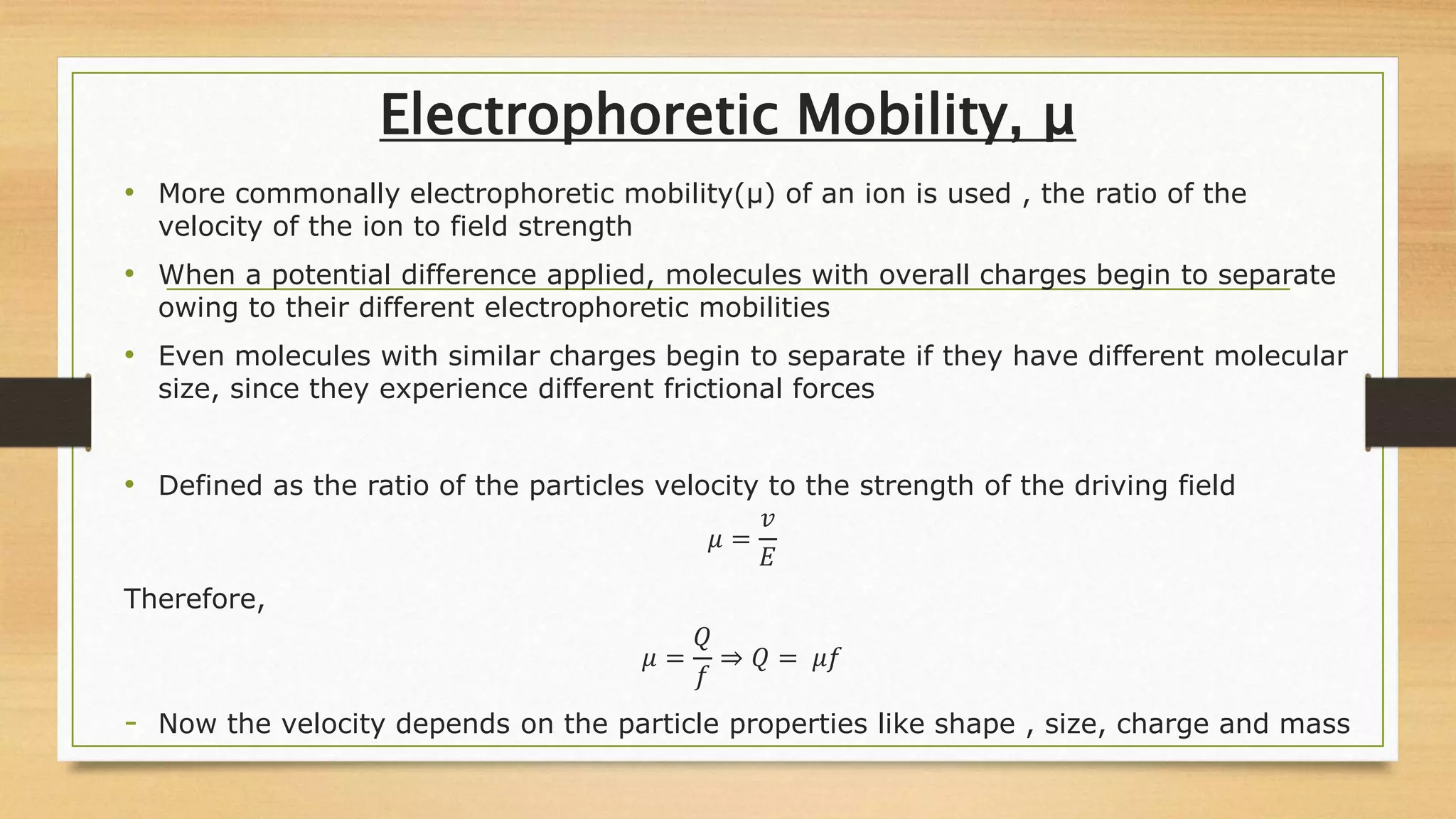 Electrophoretic Mobility, μ
• More commonally electrophoretic mobility(μ) of an ion is used , the ratio of the
velocity of the ion to field strength
• When a potential difference applied, molecules with overall charges begin to separate
owing to their different electrophoretic mobilities
• Even molecules with similar charges begin to separate if they have different molecular
size, since they experience different frictional forces
• Defined as the ratio of the particles velocity to the strength of the driving field
𝜇 =
𝑣
𝐸
Therefore,
𝜇 =
𝑄
𝑓
⇒ 𝑄 = 𝜇𝑓
- Now the velocity depends on the particle properties like shape , size, charge and mass
 