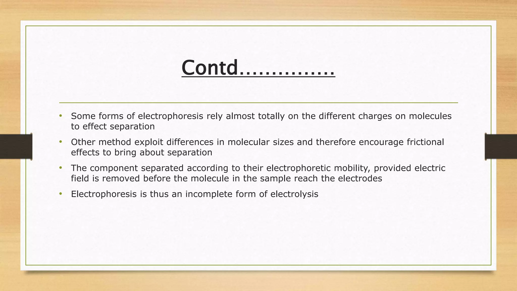 Contd……………
• Some forms of electrophoresis rely almost totally on the different charges on molecules
to effect separation
• Other method exploit differences in molecular sizes and therefore encourage frictional
effects to bring about separation
• The component separated according to their electrophoretic mobility, provided electric
field is removed before the molecule in the sample reach the electrodes
• Electrophoresis is thus an incomplete form of electrolysis
 
