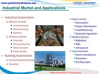 Industrial Market and Applications Industrial Automation Motion Control Semiconductor Manufacturing Robotics Process Control Chemical Steel production Waste & water Paper & pulp Building Automation Environmental controls Security © 2008 Pantech Solutions™ | All rights reserved Power Control Generation Power Distribution Load Balancing Demand regulation Medical Systems Radiation MRI Ultrasound Instrumentation Smart transducers Recorders Oscilloscopes 