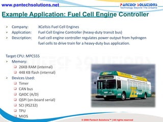 Example Application: Fuel Cell Engine Controller Company: XCellsis Fuel Cell Engines Application:  Fuel Cell Engine Controller (heavy-duty transit bus) Description: Fuel cell engine controller regulates power output from hydrogen  fuel cells to drive train for a heavy-duty bus application. Target CPU: MPC555 Memory: 26KB RAM (internal) 448 KB flash (internal)  Devices Used: Timer CAN bus QADC (A/D) QSPI (on-board serial) SCI (RS232) TPU  MIOS © 2008 Pantech Solutions™ | All rights reserved 