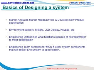 Basics of Designing a system Market Analyzes Market Needs/Drivers & Develops New Product specification Environment sensors, Motors, LCD Display, Keypad, etc Engineering Determines what functions required of microcontroller to meet specification Engineering Team searches for MCU & other system components that will deliver End System to specification. © 2008 Pantech Solutions™ | All rights reserved 