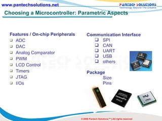 Choosing a Microcontroller: Parametric Aspects Features / On-chip Peripherals ADC DAC Analog Comparator PWM LCD Control Timers JTAG I/Os © 2008 Pantech Solutions™ | All rights reserved Communication Interface SPI CAN UART USB others Package Size Pins 