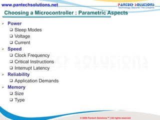 Choosing a Microcontroller : Parametric Aspects Power Sleep Modes Voltage Current Speed Clock Frequency Critical Instructions Interrupt Latency Reliability Application Demands Memory Size Type © 2008 Pantech Solutions™ | All rights reserved 