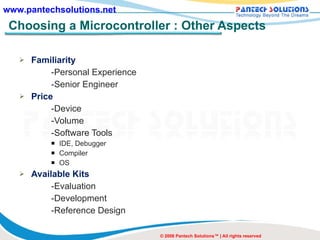 Choosing a Microcontroller : Other Aspects Familiarity -Personal Experience -Senior Engineer Price -Device -Volume -Software Tools IDE, Debugger Compiler OS Available Kits -Evaluation -Development -Reference Design © 2008 Pantech Solutions™ | All rights reserved 