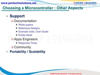 Choosing a Microcontroller : Other Aspects Support Documentation White papers Reference Designs Example code, User Guide Errata sheet Apps Engineers  Response Times Community Portability / Scalability © 2008 Pantech Solutions™ | All rights reserved 