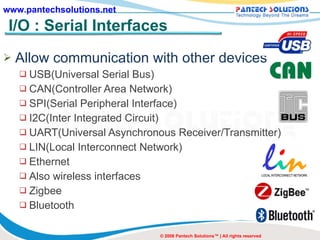 I/O : Serial Interfaces Allow communication with other devices USB(Universal Serial Bus) CAN(Controller Area Network) SPI(Serial Peripheral Interface) I2C(Inter Integrated Circuit) UART(Universal Asynchronous Receiver/Transmitter) LIN(Local Interconnect Network) Ethernet Also wireless interfaces Zigbee Bluetooth © 2008 Pantech Solutions™ | All rights reserved 