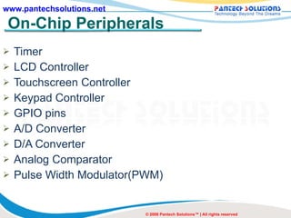 On-Chip Peripherals Timer LCD Controller Touchscreen Controller Keypad Controller GPIO pins A/D Converter D/A Converter Analog Comparator Pulse Width Modulator(PWM) © 2008 Pantech Solutions™ | All rights reserved 