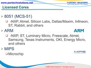 Licensed Cores 8051 (MCS-51) -NXP, Atmel, Silicon Labs, Dallas/Maxim, Infineon, ST, Rabbit, and others ARM -NXP, ST, Luminary Micro, Freescale, Atmel, Samsung, Texas Instruments, OKI, Energy Micro, and others MIPS Microchip © 2008 Pantech Solutions™ | All rights reserved 