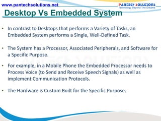 Desktop Vs Embedded System In contrast to Desktops that performs a Variety of Tasks, an Embedded System performs a Single, Well-Defined Task.  The System has a Processor, Associated Peripherals, and Software for a Specific Purpose. For example, in a Mobile Phone the Embedded Processor needs to Process Voice (to Send and Receive Speech Signals) as well as implement Communication Protocols.  The Hardware is Custom Built for the Specific Purpose. 