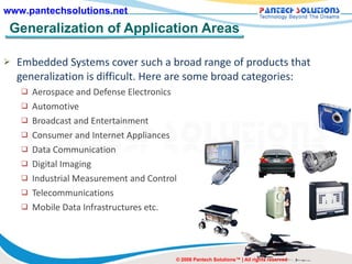 Generalization of Application Areas Embedded Systems cover such a broad range of products that generalization is difficult. Here are some broad categories: Aerospace and Defense Electronics Automotive Broadcast and Entertainment Consumer and Internet Appliances Data Communication Digital Imaging Industrial Measurement and Control Telecommunications Mobile Data Infrastructures etc. © 2008 Pantech Solutions™ | All rights reserved 