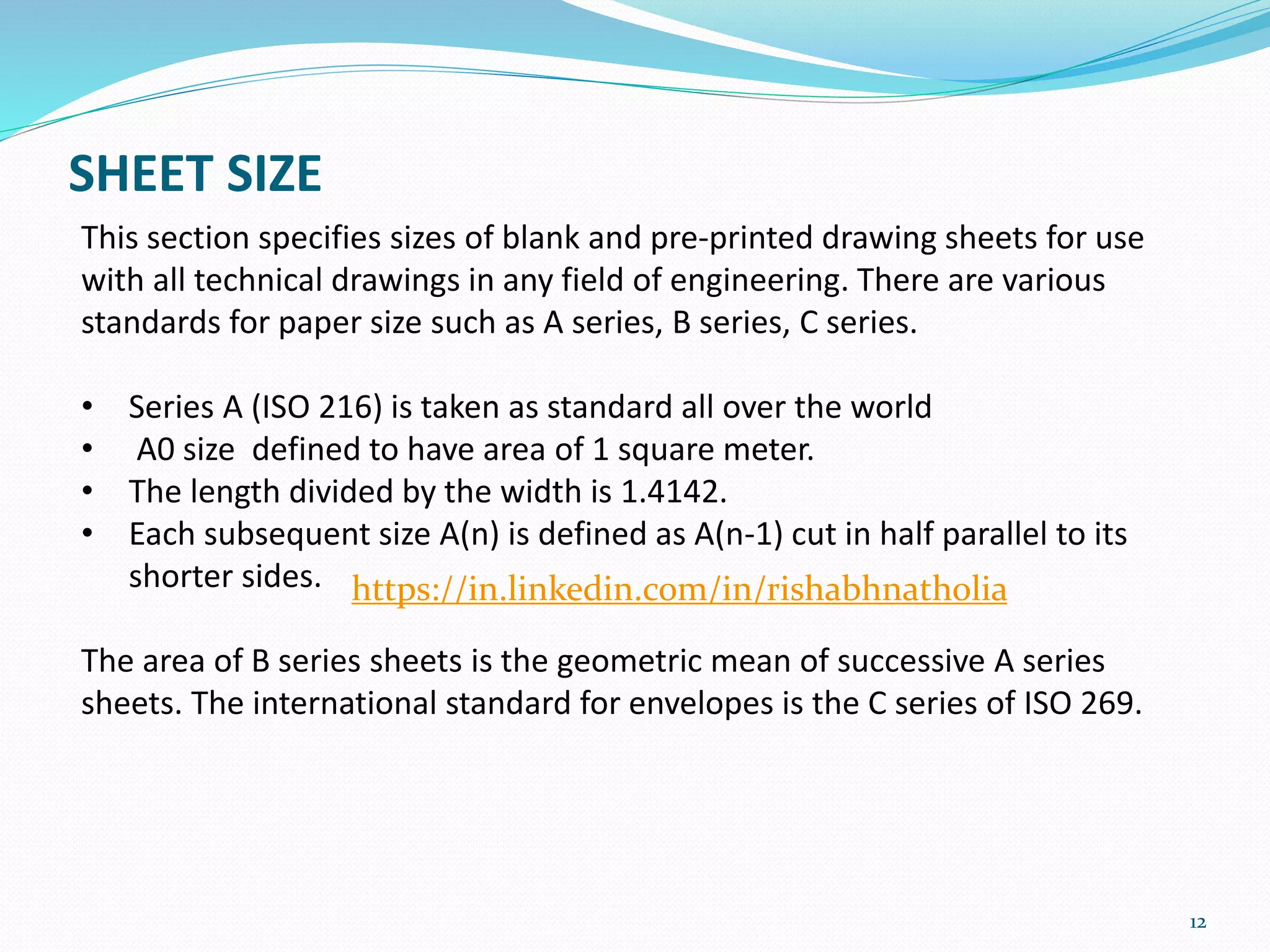 SHEET SIZE
12
This section specifies sizes of blank and pre-printed drawing sheets for use
with all technical drawings in any field of engineering. There are various
standards for paper size such as A series, B series, C series.
• Series A (ISO 216) is taken as standard all over the world
• A0 size defined to have area of 1 square meter.
• The length divided by the width is 1.4142.
• Each subsequent size A(n) is defined as A(n-1) cut in half parallel to its
shorter sides.
The area of B series sheets is the geometric mean of successive A series
sheets. The international standard for envelopes is the C series of ISO 269.
https://in.linkedin.com/in/rishabhnatholia
 