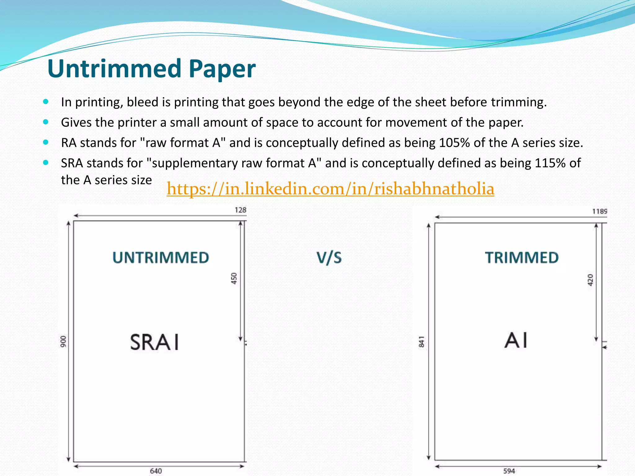  In printing, bleed is printing that goes beyond the edge of the sheet before trimming.
 Gives the printer a small amount of space to account for movement of the paper.
 RA stands for "raw format A" and is conceptually defined as being 105% of the A series size.
 SRA stands for "supplementary raw format A" and is conceptually defined as being 115% of
the A series size
14
Untrimmed Paper
https://in.linkedin.com/in/rishabhnatholia
 