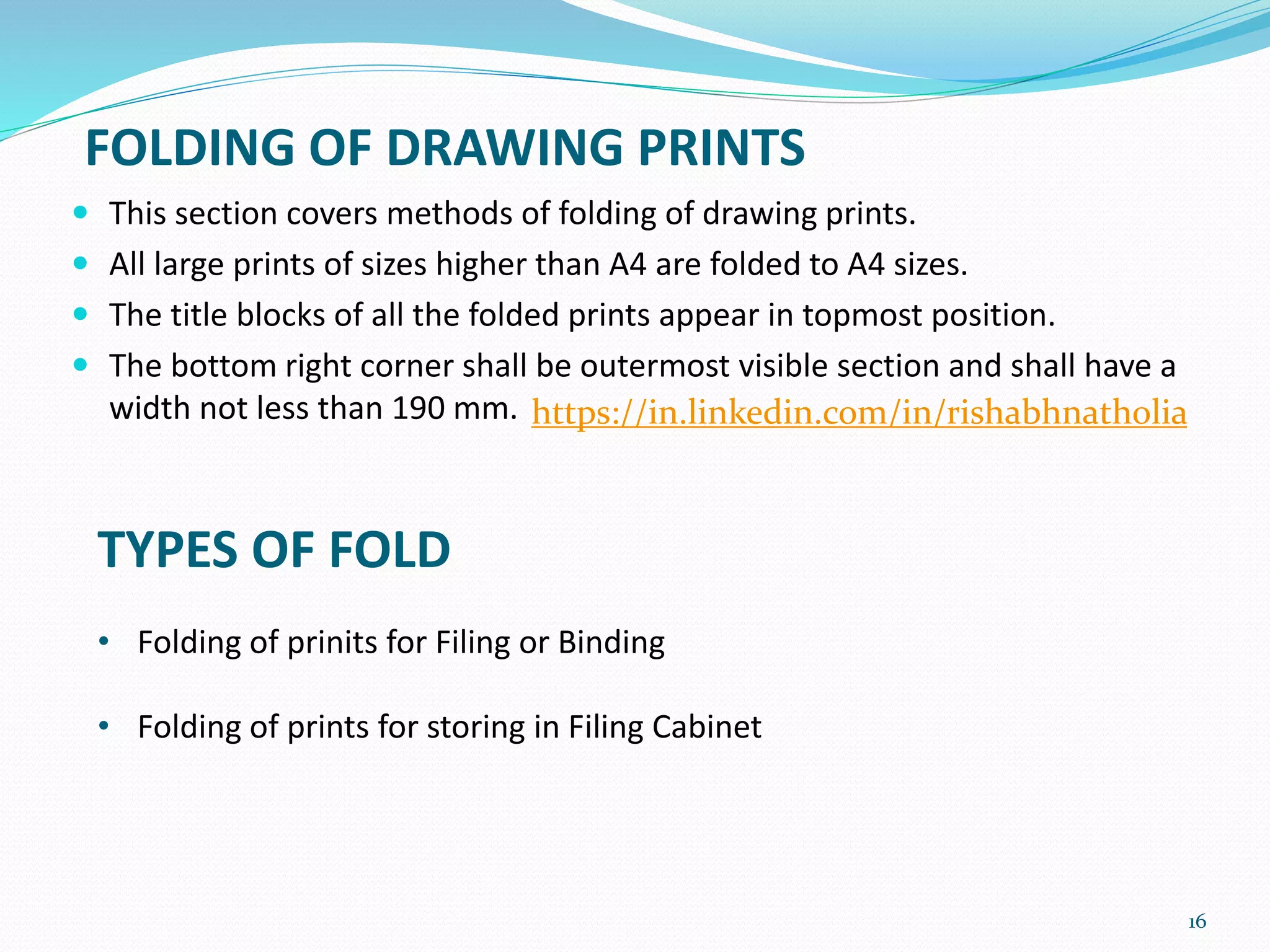 16
 This section covers methods of folding of drawing prints.
 All large prints of sizes higher than A4 are folded to A4 sizes.
 The title blocks of all the folded prints appear in topmost position.
 The bottom right corner shall be outermost visible section and shall have a
width not less than 190 mm.
FOLDING OF DRAWING PRINTS
TYPES OF FOLD
• Folding of prinits for Filing or Binding
• Folding of prints for storing in Filing Cabinet
https://in.linkedin.com/in/rishabhnatholia
 