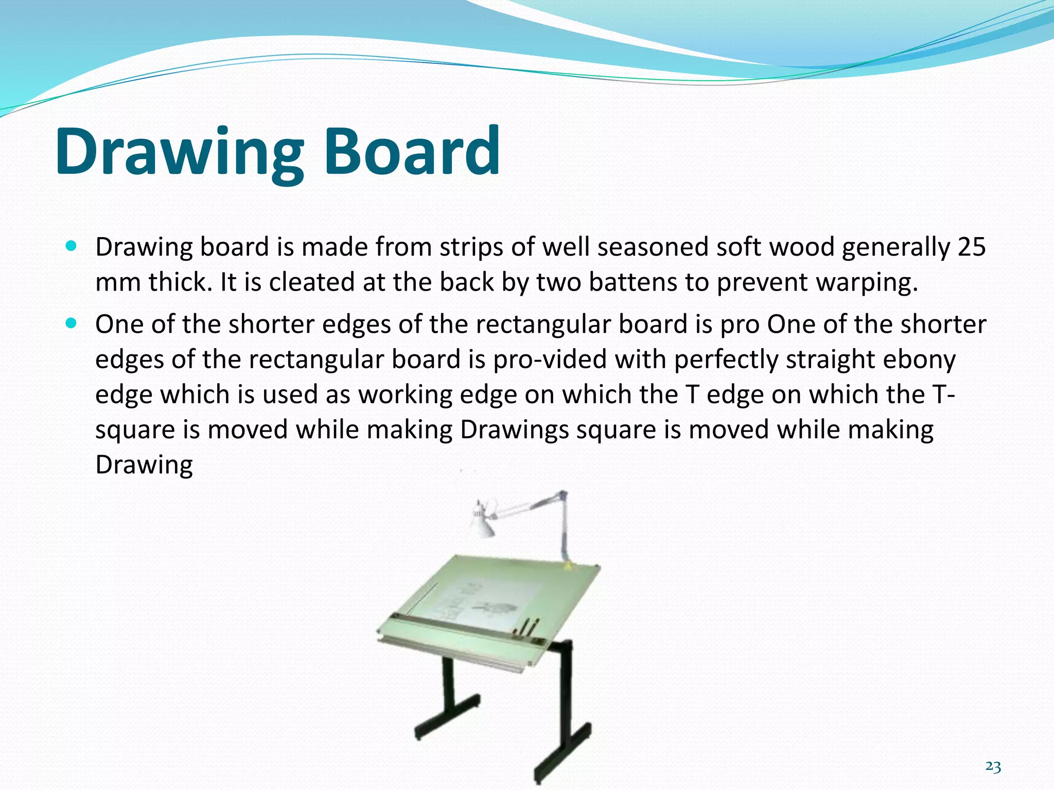 Drawing Board
 Drawing board is made from strips of well seasoned soft wood generally 25
mm thick. It is cleated at the back by two battens to prevent warping.
 One of the shorter edges of the rectangular board is pro One of the shorter
edges of the rectangular board is pro-vided with perfectly straight ebony
edge which is used as working edge on which the T edge on which the T-
square is moved while making Drawings square is moved while making
Drawing
23
 