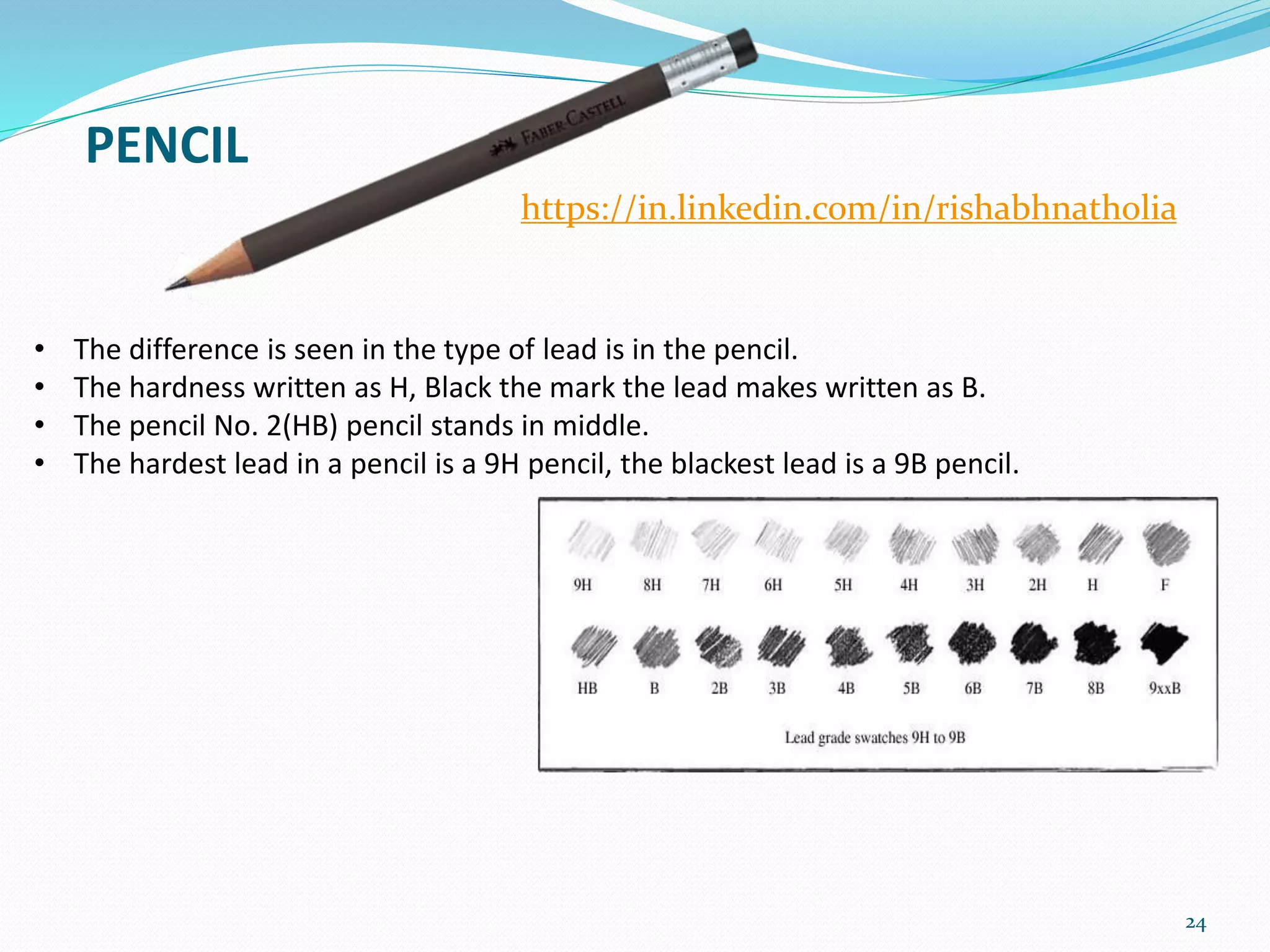 PENCIL
24
https://in.linkedin.com/in/rishabhnatholia
• The difference is seen in the type of lead is in the pencil.
• The hardness written as H, Black the mark the lead makes written as B.
• The pencil No. 2(HB) pencil stands in middle.
• The hardest lead in a pencil is a 9H pencil, the blackest lead is a 9B pencil.
 
