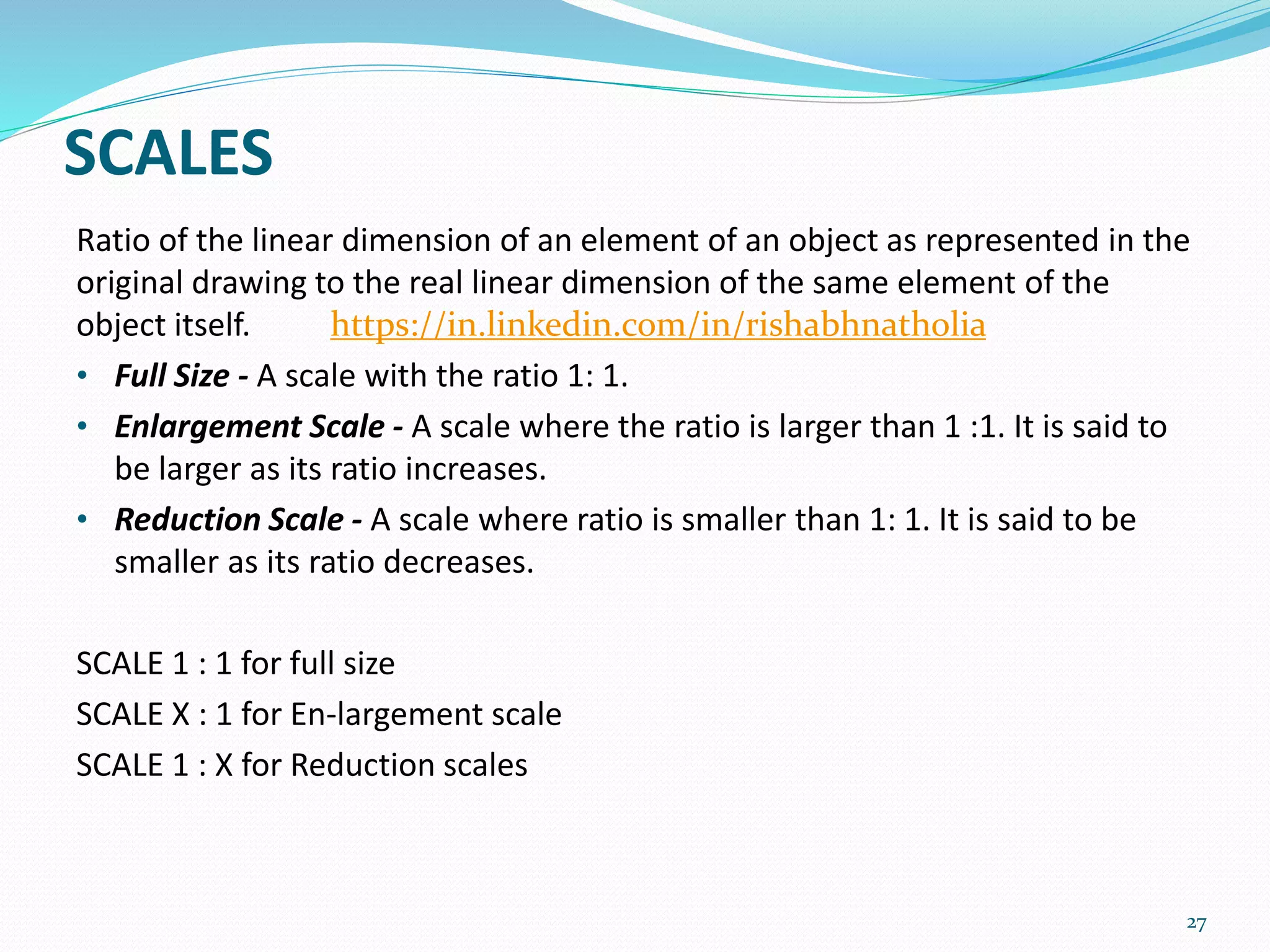 SCALES
Ratio of the linear dimension of an element of an object as represented in the
original drawing to the real linear dimension of the same element of the
object itself.
• Full Size - A scale with the ratio 1: 1.
• Enlargement Scale - A scale where the ratio is larger than 1 :1. It is said to
be larger as its ratio increases.
• Reduction Scale - A scale where ratio is smaller than 1: 1. It is said to be
smaller as its ratio decreases.
SCALE 1 : 1 for full size
SCALE X : 1 for En-largement scale
SCALE 1 : X for Reduction scales
27
https://in.linkedin.com/in/rishabhnatholia
 