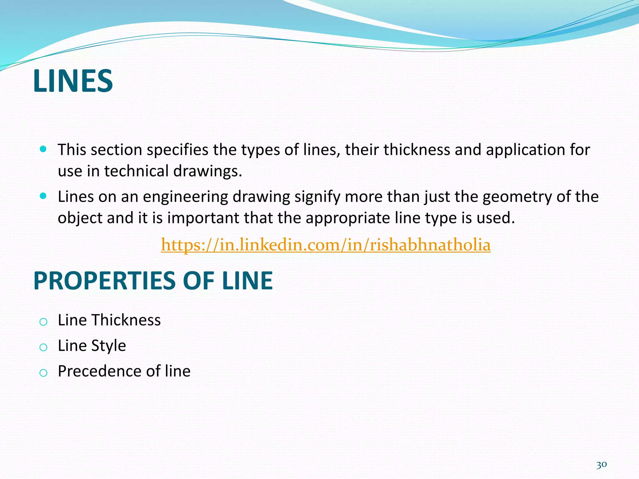 LINES
 This section specifies the types of lines, their thickness and application for
use in technical drawings.
 Lines on an engineering drawing signify more than just the geometry of the
object and it is important that the appropriate line type is used.
o Line Thickness
o Line Style
o Precedence of line
30
PROPERTIES OF LINE
https://in.linkedin.com/in/rishabhnatholia
 