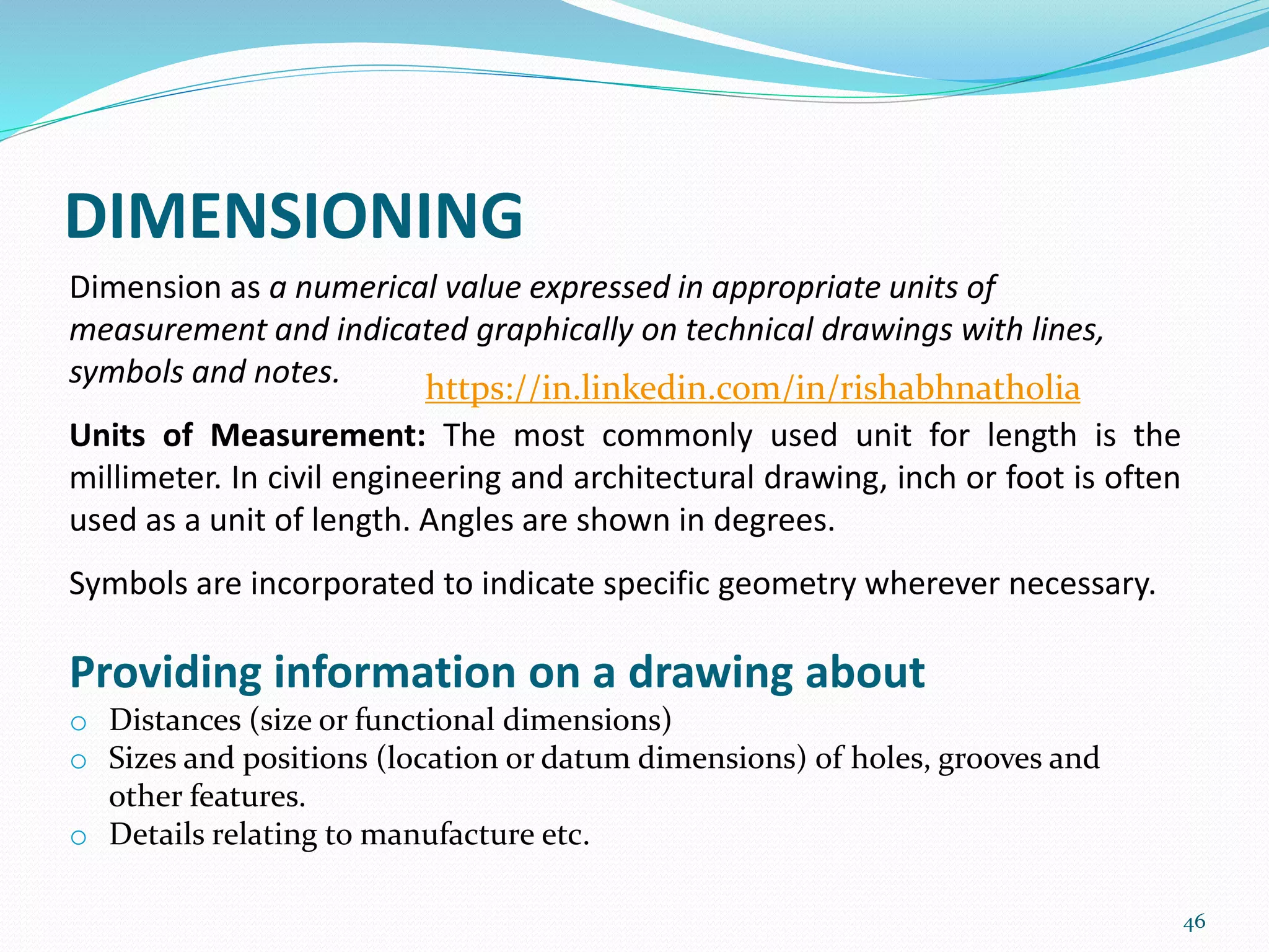 DIMENSIONING
46
Dimension as a numerical value expressed in appropriate units of
measurement and indicated graphically on technical drawings with lines,
symbols and notes.
Units of Measurement: The most commonly used unit for length is the
millimeter. In civil engineering and architectural drawing, inch or foot is often
used as a unit of length. Angles are shown in degrees.
Symbols are incorporated to indicate specific geometry wherever necessary.
Providing information on a drawing about
o Distances (size or functional dimensions)
o Sizes and positions (location or datum dimensions) of holes, grooves and
other features.
o Details relating to manufacture etc.
https://in.linkedin.com/in/rishabhnatholia
 