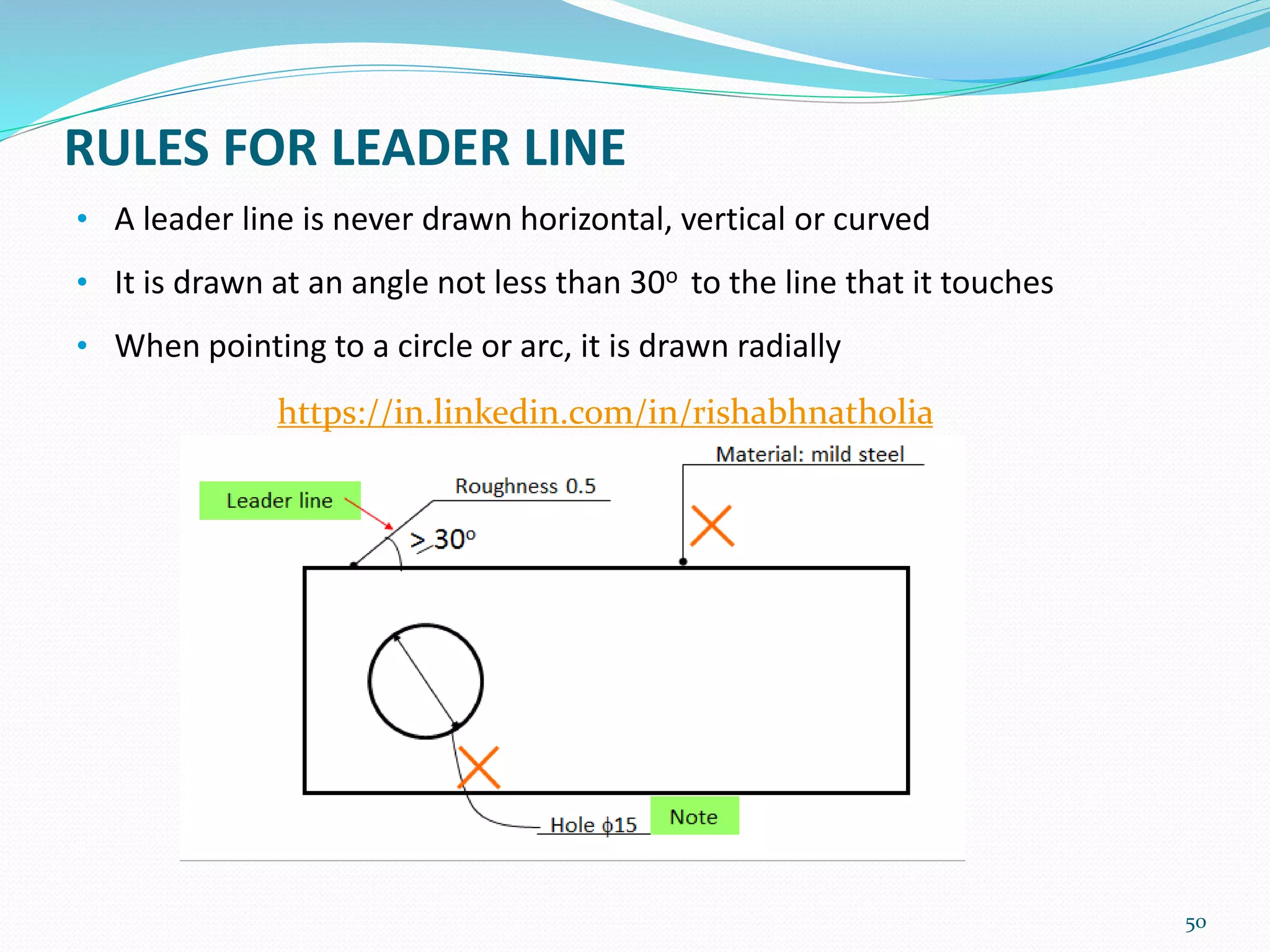 RULES FOR LEADER LINE
• A leader line is never drawn horizontal, vertical or curved
• It is drawn at an angle not less than 30o to the line that it touches
• When pointing to a circle or arc, it is drawn radially
50
https://in.linkedin.com/in/rishabhnatholia
 