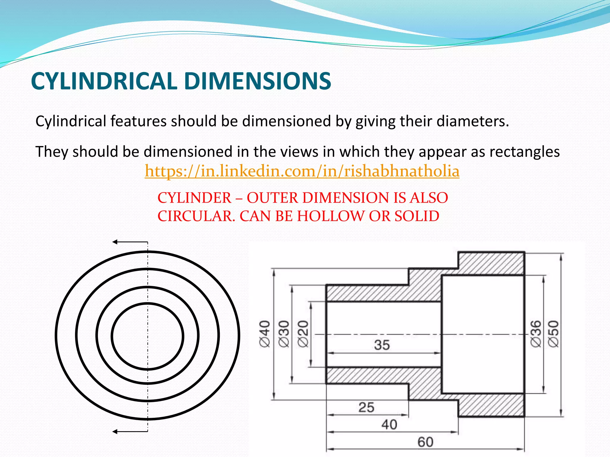 CYLINDRICAL DIMENSIONS
Cylindrical features should be dimensioned by giving their diameters.
They should be dimensioned in the views in which they appear as rectangles
58
CYLINDER – OUTER DIMENSION IS ALSO
CIRCULAR. CAN BE HOLLOW OR SOLID
https://in.linkedin.com/in/rishabhnatholia
 