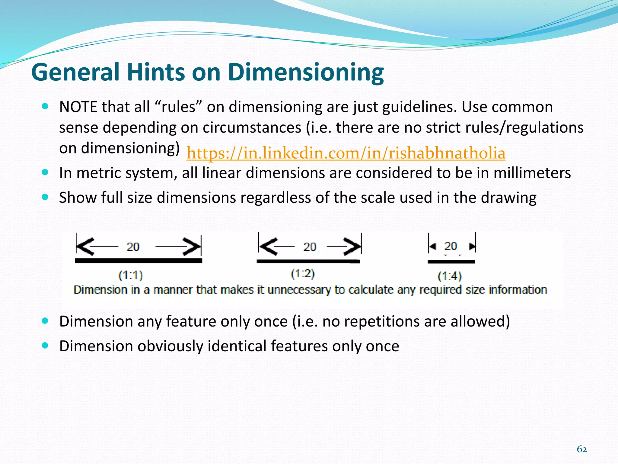  NOTE that all “rules” on dimensioning are just guidelines. Use common
sense depending on circumstances (i.e. there are no strict rules/regulations
on dimensioning)
 In metric system, all linear dimensions are considered to be in millimeters
 Show full size dimensions regardless of the scale used in the drawing
 Dimension any feature only once (i.e. no repetitions are allowed)
 Dimension obviously identical features only once
62
General Hints on Dimensioning
https://in.linkedin.com/in/rishabhnatholia
 