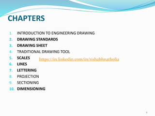 CHAPTERS
1. INTRODUCTION TO ENGINEERING DRAWING
2. DRAWING STANDARDS
3. DRAWING SHEET
4. TRADITIONAL DRAWING TOOL
5. SCALES
6. LINES
7. LETTERING
8. PROJECTION
9. SECTIONING
10. DIMENSIONING
2
https://in.linkedin.com/in/rishabhnatholia
 