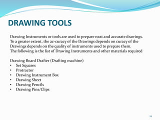 22
Drawing Instruments or tools are used to prepare neat and accurate drawings.
To a greater extent, the ac-curacy of the Drawings depends on curacy of the
Drawings depends on the quality of instruments used to prepare them.
The following is the list of Drawing Instruments and other materials required
Drawing Board Drafter (Drafting machine)
• Set Squares
• Protractor
• Drawing Instrument Box
• Drawing Sheet
• Drawing Pencils
• Drawing Pins/Clips
DRAWING TOOLS
 