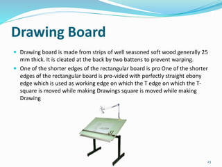 Drawing Board
 Drawing board is made from strips of well seasoned soft wood generally 25
mm thick. It is cleated at the back by two battens to prevent warping.
 One of the shorter edges of the rectangular board is pro One of the shorter
edges of the rectangular board is pro-vided with perfectly straight ebony
edge which is used as working edge on which the T edge on which the T-
square is moved while making Drawings square is moved while making
Drawing
23
 