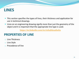 LINES
 This section specifies the types of lines, their thickness and application for
use in technical drawings.
 Lines on an engineering drawing signify more than just the geometry of the
object and it is important that the appropriate line type is used.
o Line Thickness
o Line Style
o Precedence of line
30
PROPERTIES OF LINE
https://in.linkedin.com/in/rishabhnatholia
 