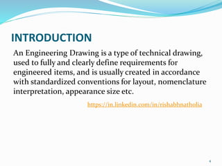 INTRODUCTION
An Engineering Drawing is a type of technical drawing,
used to fully and clearly define requirements for
engineered items, and is usually created in accordance
with standardized conventions for layout, nomenclature
interpretation, appearance size etc.
4
https://in.linkedin.com/in/rishabhnatholia
 