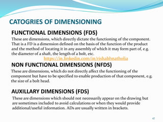 FUNCTIONAL DIMENSIONS (FDS)
These are dimensions, which directly dictate the functioning of the component.
That is a FD is a dimension defined on the basis of the function of the product
and the method of locating it in any assembly of which it may form part of, e.g.
the diameter of a shaft, the length of a bolt, etc.
47
NON FUNCTIONAL DIMENSIONS (NFDS)
AUXILLARY DIMENSIONS (FDS)
These are dimensions, which do not directly affect the functioning of the
component but have to be specified to enable production of that component, e.g.
the size of a bolt head.
These are dimensions which should not necessarily appear on the drawing but
are sometimes included to avoid calculations or when they would provide
additional/useful information. ADs are usually written in brackets.
CATOGRIES OF DIMENSIONING
https://in.linkedin.com/in/rishabhnatholia
 