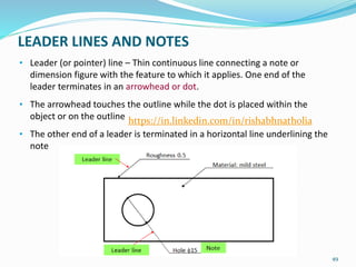 LEADER LINES AND NOTES
• Leader (or pointer) line – Thin continuous line connecting a note or
dimension figure with the feature to which it applies. One end of the
leader terminates in an arrowhead or dot.
• The arrowhead touches the outline while the dot is placed within the
object or on the outline
• The other end of a leader is terminated in a horizontal line underlining the
note
49
https://in.linkedin.com/in/rishabhnatholia
 