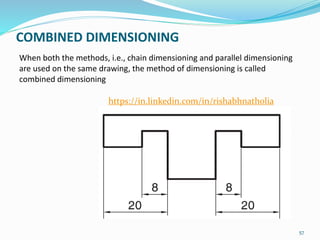 COMBINED DIMENSIONING
When both the methods, i.e., chain dimensioning and parallel dimensioning
are used on the same drawing, the method of dimensioning is called
combined dimensioning
57
https://in.linkedin.com/in/rishabhnatholia
 