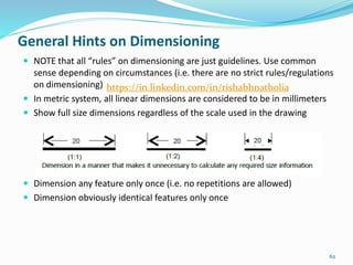  NOTE that all “rules” on dimensioning are just guidelines. Use common
sense depending on circumstances (i.e. there are no strict rules/regulations
on dimensioning)
 In metric system, all linear dimensions are considered to be in millimeters
 Show full size dimensions regardless of the scale used in the drawing
 Dimension any feature only once (i.e. no repetitions are allowed)
 Dimension obviously identical features only once
62
General Hints on Dimensioning
https://in.linkedin.com/in/rishabhnatholia
 