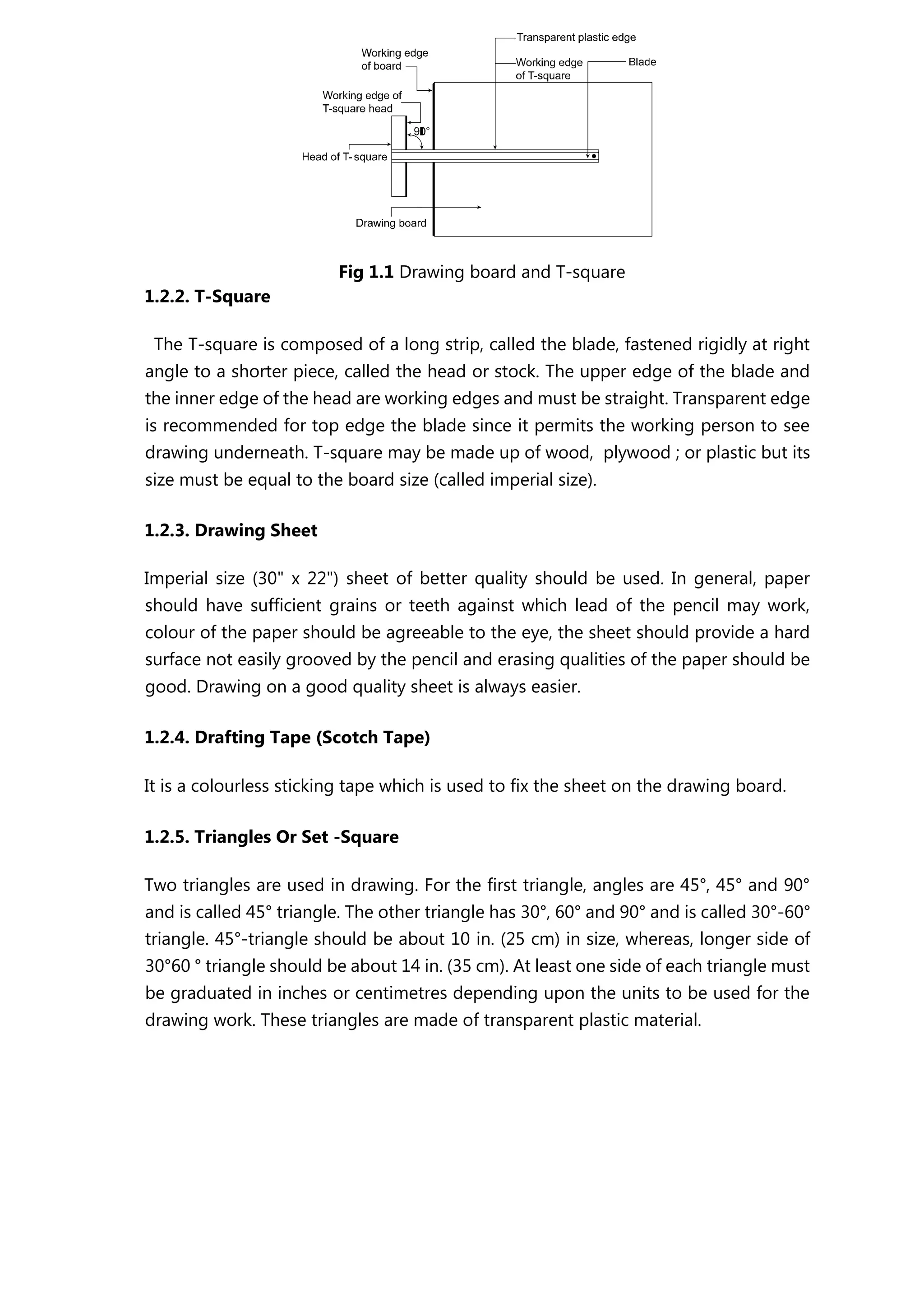 Fig 1.1 Drawing board and T-square
1.2.2. T-Square
The T-square is composed of a long strip, called the blade, fastened rigidly at right
angle to a shorter piece, called the head or stock. The upper edge of the blade and
the inner edge of the head are working edges and must be straight. Transparent edge
is recommended for top edge the blade since it permits the working person to see
drawing underneath. T-square may be made up of wood, plywood ; or plastic but its
size must be equal to the board size (called imperial size).
1.2.3. Drawing Sheet
Imperial size (30" x 22") sheet of better quality should be used. In general, paper
should have sufficient grains or teeth against which lead of the pencil may work,
colour of the paper should be agreeable to the eye, the sheet should provide a hard
surface not easily grooved by the pencil and erasing qualities of the paper should be
good. Drawing on a good quality sheet is always easier.
1.2.4. Drafting Tape (Scotch Tape)
It is a colourless sticking tape which is used to fix the sheet on the drawing board.
1.2.5. Triangles Or Set -Square
Two triangles are used in drawing. For the first triangle, angles are 45°, 45° and 90°
and is called 45° triangle. The other triangle has 30°, 60° and 90° and is called 30°-60°
triangle. 45°-triangle should be about 10 in. (25 cm) in size, whereas, longer side of
30°60 ° triangle should be about 14 in. (35 cm). At least one side of each triangle must
be graduated in inches or centimetres depending upon the units to be used for the
drawing work. These triangles are made of transparent plastic material.
 