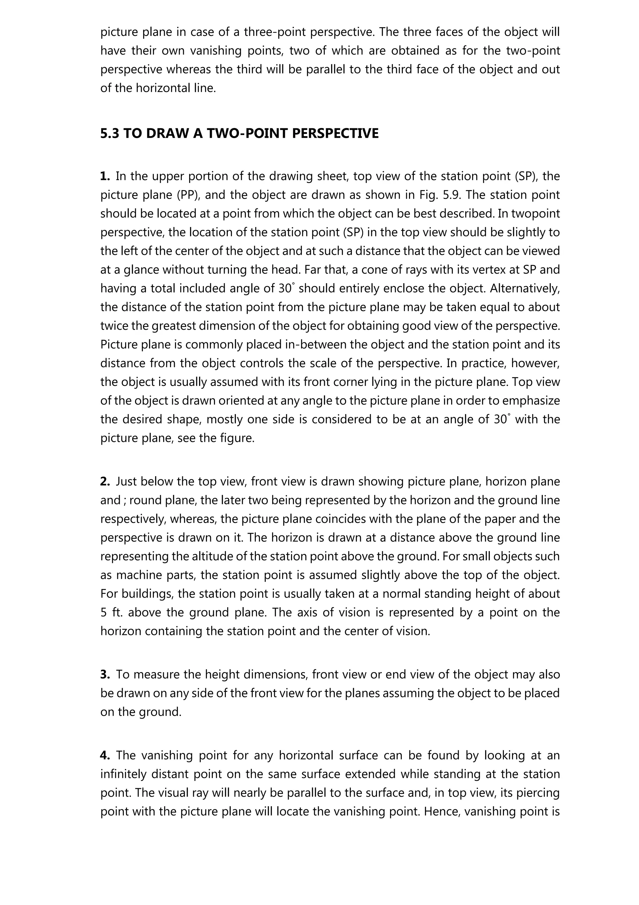 picture plane in case of a three-point perspective. The three faces of the object will
have their own vanishing points, two of which are obtained as for the two-point
perspective whereas the third will be parallel to the third face of the object and out
of the horizontal line.
5.3 TO DRAW A TWO-POINT PERSPECTIVE
1. In the upper portion of the drawing sheet, top view of the station point (SP), the
picture plane (PP), and the object are drawn as shown in Fig. 5.9. The station point
should be located at a point from which the object can be best described. In twopoint
perspective, the location of the station point (SP) in the top view should be slightly to
the left of the center of the object and at such a distance that the object can be viewed
at a glance without turning the head. Far that, a cone of rays with its vertex at SP and
having a total included angle of 30°
should entirely enclose the object. Alternatively,
the distance of the station point from the picture plane may be taken equal to about
twice the greatest dimension of the object for obtaining good view of the perspective.
Picture plane is commonly placed in-between the object and the station point and its
distance from the object controls the scale of the perspective. In practice, however,
the object is usually assumed with its front corner lying in the picture plane. Top view
of the object is drawn oriented at any angle to the picture plane in order to emphasize
the desired shape, mostly one side is considered to be at an angle of 30°
with the
picture plane, see the figure.
2. Just below the top view, front view is drawn showing picture plane, horizon plane
and ; round plane, the later two being represented by the horizon and the ground line
respectively, whereas, the picture plane coincides with the plane of the paper and the
perspective is drawn on it. The horizon is drawn at a distance above the ground line
representing the altitude of the station point above the ground. For small objects such
as machine parts, the station point is assumed slightly above the top of the object.
For buildings, the station point is usually taken at a normal standing height of about
5 ft. above the ground plane. The axis of vision is represented by a point on the
horizon containing the station point and the center of vision.
3. To measure the height dimensions, front view or end view of the object may also
be drawn on any side of the front view for the planes assuming the object to be placed
on the ground.
4. The vanishing point for any horizontal surface can be found by looking at an
infinitely distant point on the same surface extended while standing at the station
point. The visual ray will nearly be parallel to the surface and, in top view, its piercing
point with the picture plane will locate the vanishing point. Hence, vanishing point is
 