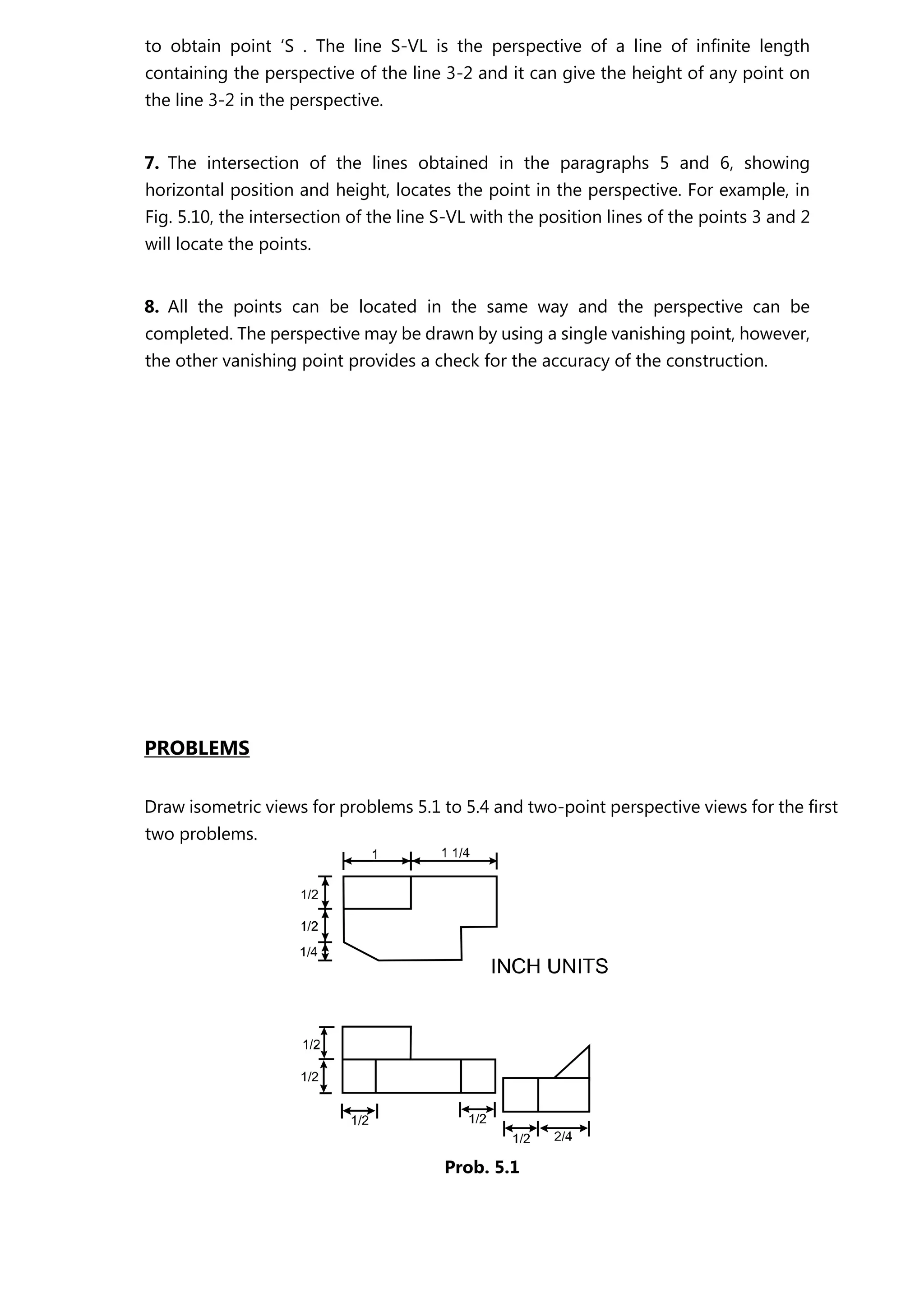 to obtain point ‘S . The line S-VL is the perspective of a line of infinite length
containing the perspective of the line 3-2 and it can give the height of any point on
the line 3-2 in the perspective.
7. The intersection of the lines obtained in the paragraphs 5 and 6, showing
horizontal position and height, locates the point in the perspective. For example, in
Fig. 5.10, the intersection of the line S-VL with the position lines of the points 3 and 2
will locate the points.
8. All the points can be located in the same way and the perspective can be
completed. The perspective may be drawn by using a single vanishing point, however,
the other vanishing point provides a check for the accuracy of the construction.
PROBLEMS
Draw isometric views for problems 5.1 to 5.4 and two-point perspective views for the first
two problems.
Prob. 5.1
 