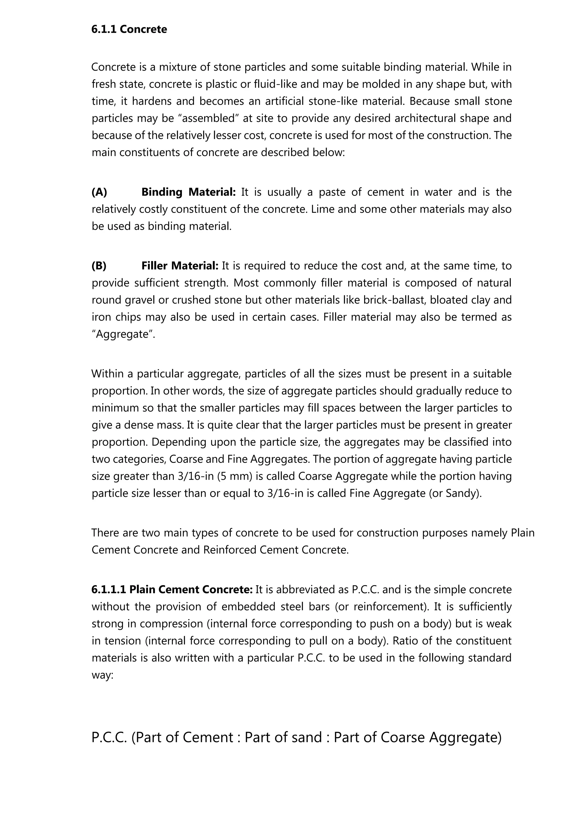 6.1.1 Concrete
Concrete is a mixture of stone particles and some suitable binding material. While in
fresh state, concrete is plastic or fluid-like and may be molded in any shape but, with
time, it hardens and becomes an artificial stone-like material. Because small stone
particles may be “assembled” at site to provide any desired architectural shape and
because of the relatively lesser cost, concrete is used for most of the construction. The
main constituents of concrete are described below:
(A) Binding Material: It is usually a paste of cement in water and is the
relatively costly constituent of the concrete. Lime and some other materials may also
be used as binding material.
(B) Filler Material: It is required to reduce the cost and, at the same time, to
provide sufficient strength. Most commonly filler material is composed of natural
round gravel or crushed stone but other materials like brick-ballast, bloated clay and
iron chips may also be used in certain cases. Filler material may also be termed as
“Aggregate”.
Within a particular aggregate, particles of all the sizes must be present in a suitable
proportion. In other words, the size of aggregate particles should gradually reduce to
minimum so that the smaller particles may fill spaces between the larger particles to
give a dense mass. It is quite clear that the larger particles must be present in greater
proportion. Depending upon the particle size, the aggregates may be classified into
two categories, Coarse and Fine Aggregates. The portion of aggregate having particle
size greater than 3/16-in (5 mm) is called Coarse Aggregate while the portion having
particle size lesser than or equal to 3/16-in is called Fine Aggregate (or Sandy).
There are two main types of concrete to be used for construction purposes namely Plain
Cement Concrete and Reinforced Cement Concrete.
6.1.1.1 Plain Cement Concrete: It is abbreviated as P.C.C. and is the simple concrete
without the provision of embedded steel bars (or reinforcement). It is sufficiently
strong in compression (internal force corresponding to push on a body) but is weak
in tension (internal force corresponding to pull on a body). Ratio of the constituent
materials is also written with a particular P.C.C. to be used in the following standard
way:
P.C.C. (Part of Cement : Part of sand : Part of Coarse Aggregate)
 