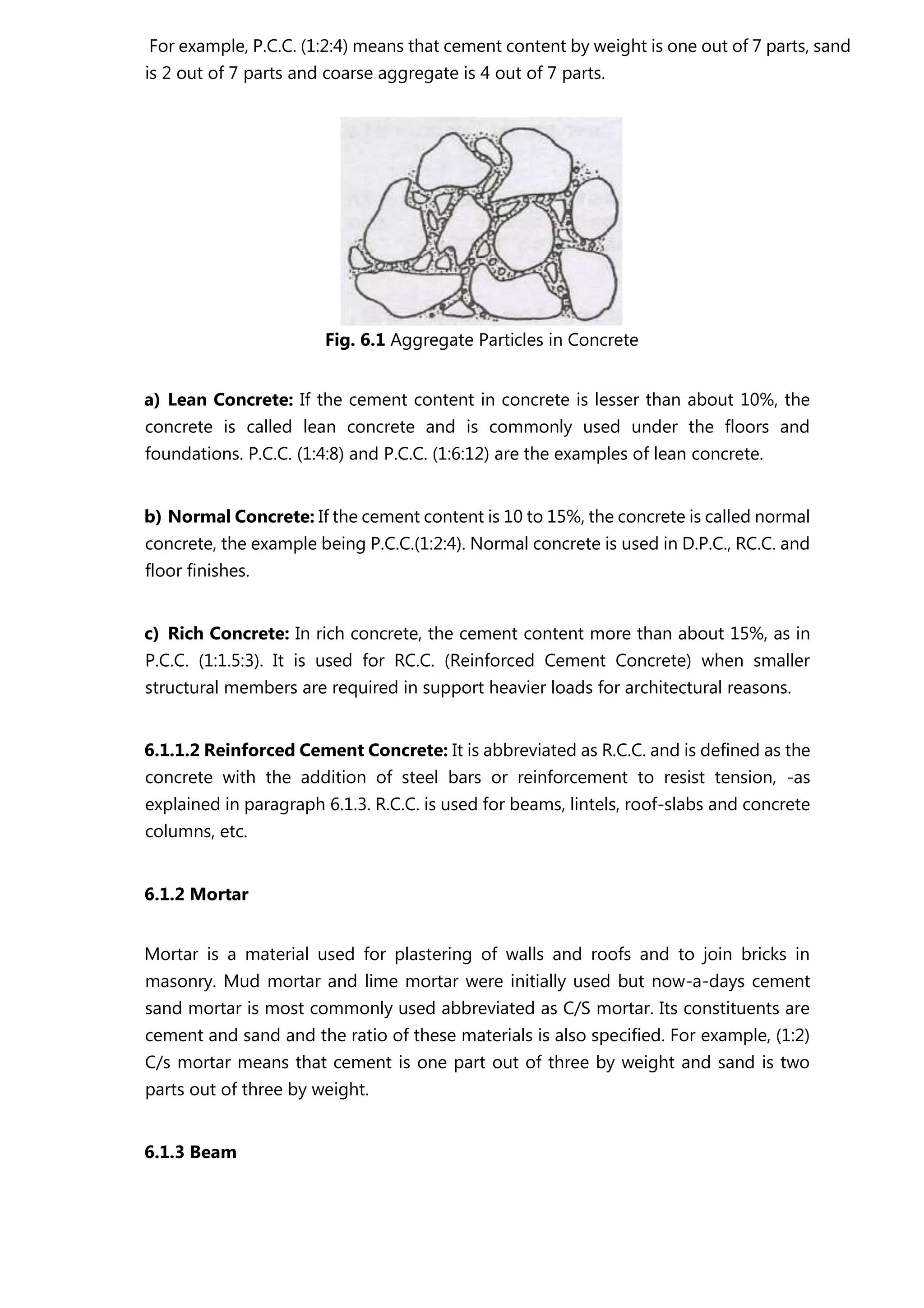 For example, P.C.C. (1:2:4) means that cement content by weight is one out of 7 parts, sand
is 2 out of 7 parts and coarse aggregate is 4 out of 7 parts.
Fig. 6.1 Aggregate Particles in Concrete
a) Lean Concrete: If the cement content in concrete is lesser than about 10%, the
concrete is called lean concrete and is commonly used under the floors and
foundations. P.C.C. (1:4:8) and P.C.C. (1:6:12) are the examples of lean concrete.
b) Normal Concrete: If the cement content is 10 to 15%, the concrete is called normal
concrete, the example being P.C.C.(1:2:4). Normal concrete is used in D.P.C., RC.C. and
floor finishes.
c) Rich Concrete: In rich concrete, the cement content more than about 15%, as in
P.C.C. (1:1.5:3). It is used for RC.C. (Reinforced Cement Concrete) when smaller
structural members are required in support heavier loads for architectural reasons.
6.1.1.2 Reinforced Cement Concrete: It is abbreviated as R.C.C. and is defined as the
concrete with the addition of steel bars or reinforcement to resist tension, -as
explained in paragraph 6.1.3. R.C.C. is used for beams, lintels, roof-slabs and concrete
columns, etc.
6.1.2 Mortar
Mortar is a material used for plastering of walls and roofs and to join bricks in
masonry. Mud mortar and lime mortar were initially used but now-a-days cement
sand mortar is most commonly used abbreviated as C/S mortar. Its constituents are
cement and sand and the ratio of these materials is also specified. For example, (1:2)
C/s mortar means that cement is one part out of three by weight and sand is two
parts out of three by weight.
6.1.3 Beam
 