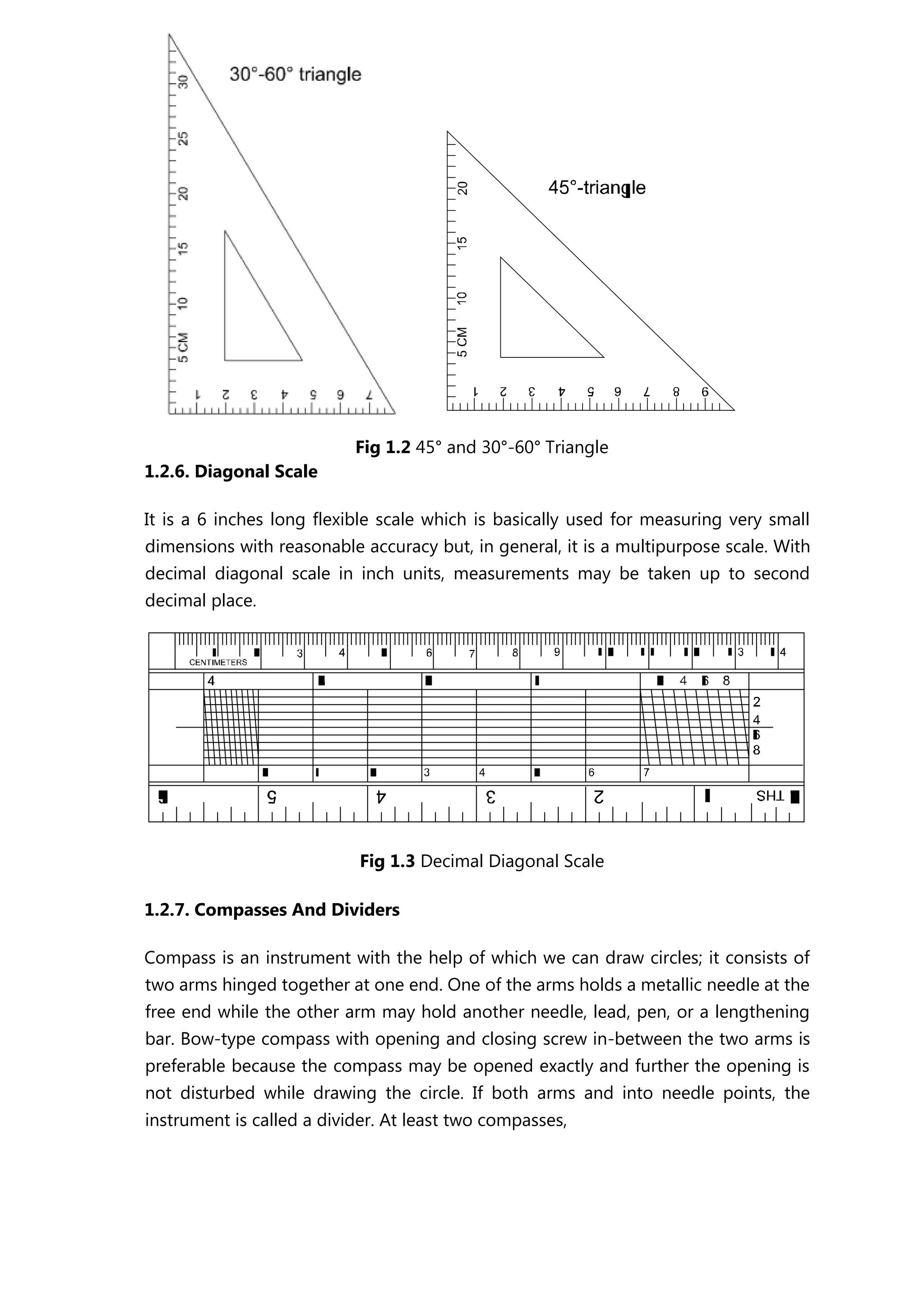 Fig 1.2 45° and 30°-60° Triangle
1.2.6. Diagonal Scale
It is a 6 inches long flexible scale which is basically used for measuring very small
dimensions with reasonable accuracy but, in general, it is a multipurpose scale. With
decimal diagonal scale in inch units, measurements may be taken up to second
decimal place.
Fig 1.3 Decimal Diagonal Scale
1.2.7. Compasses And Dividers
Compass is an instrument with the help of which we can draw circles; it consists of
two arms hinged together at one end. One of the arms holds a metallic needle at the
free end while the other arm may hold another needle, lead, pen, or a lengthening
bar. Bow-type compass with opening and closing screw in-between the two arms is
preferable because the compass may be opened exactly and further the opening is
not disturbed while drawing the circle. If both arms and into needle points, the
instrument is called a divider. At least two compasses,
 