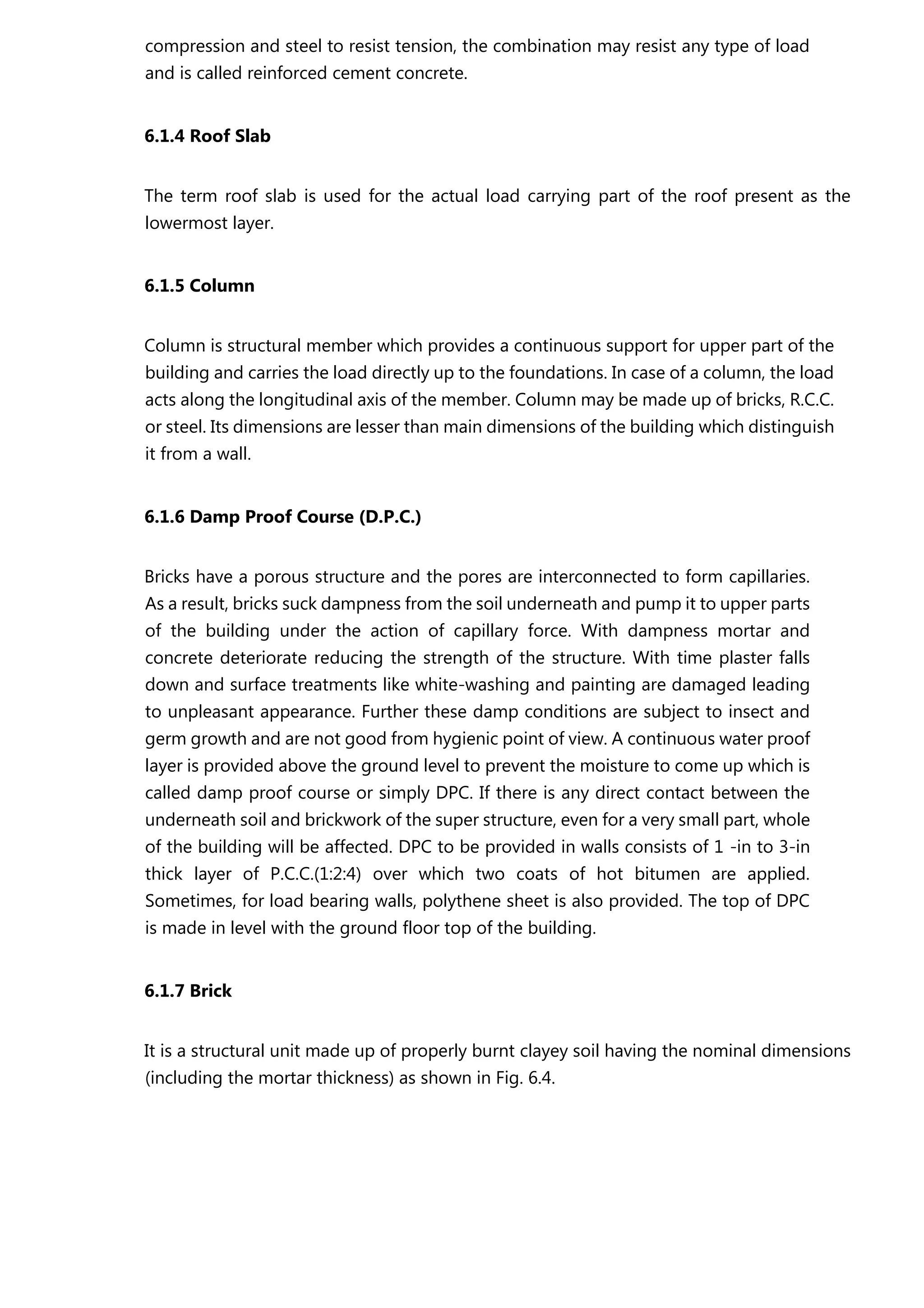 compression and steel to resist tension, the combination may resist any type of load
and is called reinforced cement concrete.
6.1.4 Roof Slab
The term roof slab is used for the actual load carrying part of the roof present as the
lowermost layer.
6.1.5 Column
Column is structural member which provides a continuous support for upper part of the
building and carries the load directly up to the foundations. In case of a column, the load
acts along the longitudinal axis of the member. Column may be made up of bricks, R.C.C.
or steel. Its dimensions are lesser than main dimensions of the building which distinguish
it from a wall.
6.1.6 Damp Proof Course (D.P.C.)
Bricks have a porous structure and the pores are interconnected to form capillaries.
As a result, bricks suck dampness from the soil underneath and pump it to upper parts
of the building under the action of capillary force. With dampness mortar and
concrete deteriorate reducing the strength of the structure. With time plaster falls
down and surface treatments like white-washing and painting are damaged leading
to unpleasant appearance. Further these damp conditions are subject to insect and
germ growth and are not good from hygienic point of view. A continuous water proof
layer is provided above the ground level to prevent the moisture to come up which is
called damp proof course or simply DPC. If there is any direct contact between the
underneath soil and brickwork of the super structure, even for a very small part, whole
of the building will be affected. DPC to be provided in walls consists of 1 -in to 3-in
thick layer of P.C.C.(1:2:4) over which two coats of hot bitumen are applied.
Sometimes, for load bearing walls, polythene sheet is also provided. The top of DPC
is made in level with the ground floor top of the building.
6.1.7 Brick
It is a structural unit made up of properly burnt clayey soil having the nominal dimensions
(including the mortar thickness) as shown in Fig. 6.4.
 