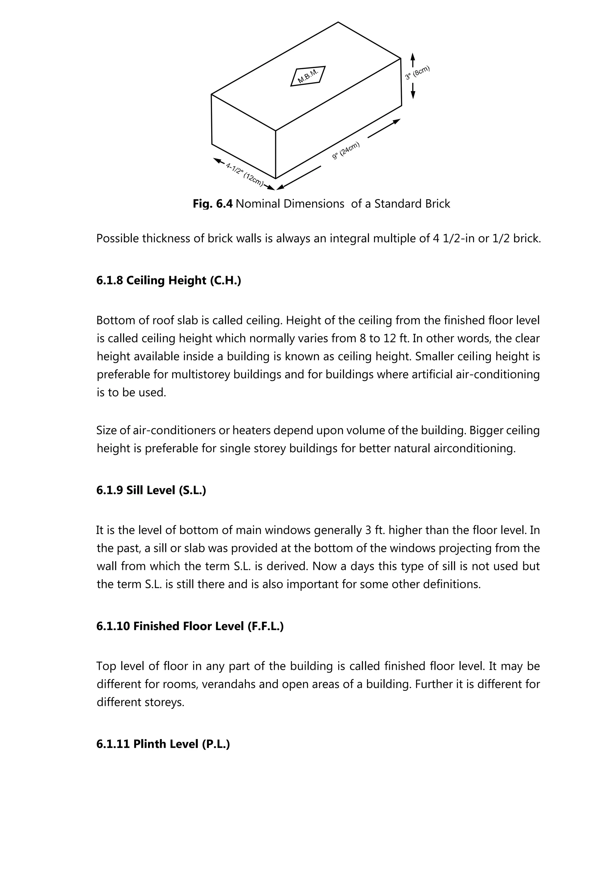 Possible thickness of brick walls is always an integral multiple of 4 1/2-in or 1/2 brick.
6.1.8 Ceiling Height (C.H.)
Bottom of roof slab is called ceiling. Height of the ceiling from the finished floor level
is called ceiling height which normally varies from 8 to 12 ft. In other words, the clear
height available inside a building is known as ceiling height. Smaller ceiling height is
preferable for multistorey buildings and for buildings where artificial air-conditioning
is to be used.
Size of air-conditioners or heaters depend upon volume of the building. Bigger ceiling
height is preferable for single storey buildings for better natural airconditioning.
6.1.9 Sill Level (S.L.)
It is the level of bottom of main windows generally 3 ft. higher than the floor level. In
the past, a sill or slab was provided at the bottom of the windows projecting from the
wall from which the term S.L. is derived. Now a days this type of sill is not used but
the term S.L. is still there and is also important for some other definitions.
6.1.10 Finished Floor Level (F.F.L.)
Top level of floor in any part of the building is called finished floor level. It may be
different for rooms, verandahs and open areas of a building. Further it is different for
different storeys.
6.1.11 Plinth Level (P.L.)
Fig. 6.4 Nominal Dimensions of a Standard Brick
 