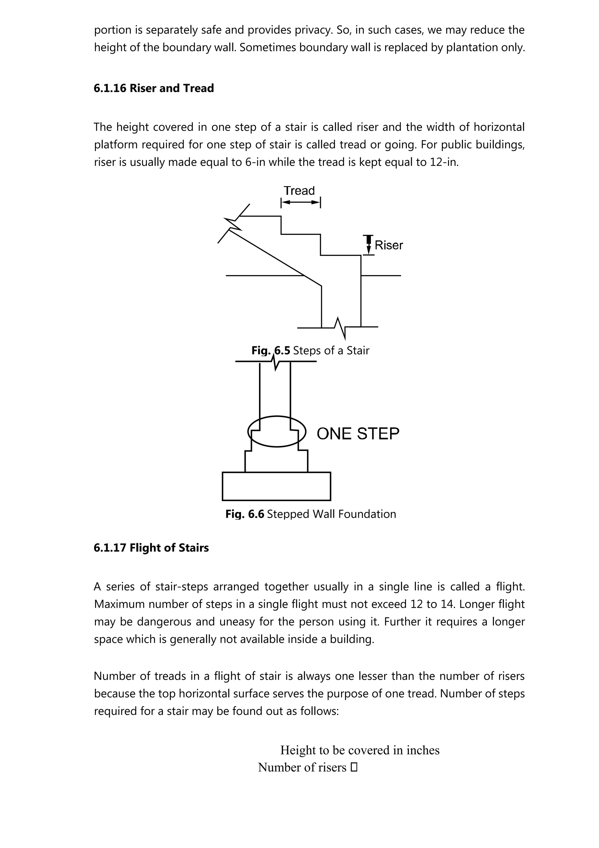 portion is separately safe and provides privacy. So, in such cases, we may reduce the
height of the boundary wall. Sometimes boundary wall is replaced by plantation only.
6.1.16 Riser and Tread
The height covered in one step of a stair is called riser and the width of horizontal
platform required for one step of stair is called tread or going. For public buildings,
riser is usually made equal to 6-in while the tread is kept equal to 12-in.
6.1.17 Flight of Stairs
A series of stair-steps arranged together usually in a single line is called a flight.
Maximum number of steps in a single flight must not exceed 12 to 14. Longer flight
may be dangerous and uneasy for the person using it. Further it requires a longer
space which is generally not available inside a building.
Number of treads in a flight of stair is always one lesser than the number of risers
because the top horizontal surface serves the purpose of one tread. Number of steps
required for a stair may be found out as follows:
Height to be covered in inches
Number of risers
Fig. 6.5 Steps of a Stair
Fig. 6.6 Stepped Wall Foundation
 