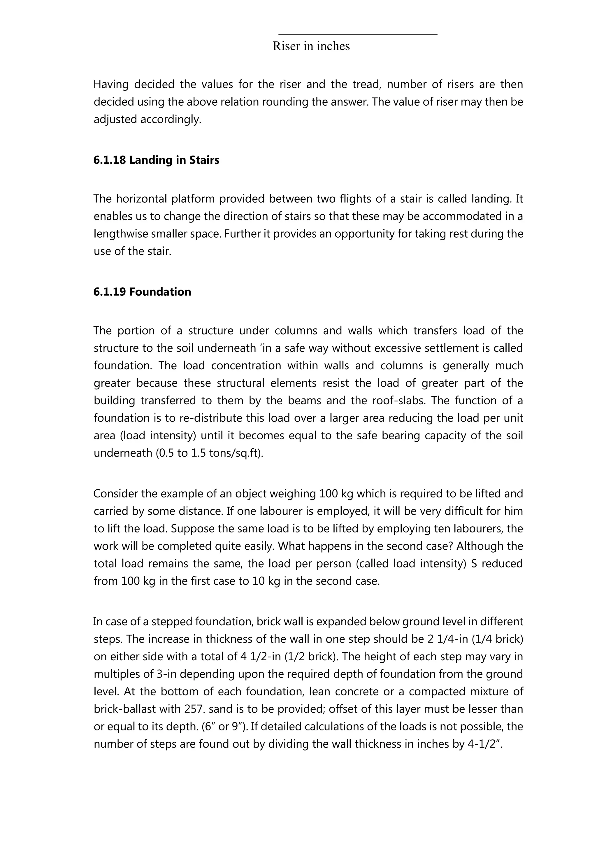 Riser in inches
Having decided the values for the riser and the tread, number of risers are then
decided using the above relation rounding the answer. The value of riser may then be
adjusted accordingly.
6.1.18 Landing in Stairs
The horizontal platform provided between two flights of a stair is called landing. It
enables us to change the direction of stairs so that these may be accommodated in a
lengthwise smaller space. Further it provides an opportunity for taking rest during the
use of the stair.
6.1.19 Foundation
The portion of a structure under columns and walls which transfers load of the
structure to the soil underneath ‘in a safe way without excessive settlement is called
foundation. The load concentration within walls and columns is generally much
greater because these structural elements resist the load of greater part of the
building transferred to them by the beams and the roof-slabs. The function of a
foundation is to re-distribute this load over a larger area reducing the load per unit
area (load intensity) until it becomes equal to the safe bearing capacity of the soil
underneath (0.5 to 1.5 tons/sq.ft).
Consider the example of an object weighing 100 kg which is required to be lifted and
carried by some distance. If one labourer is employed, it will be very difficult for him
to lift the load. Suppose the same load is to be lifted by employing ten labourers, the
work will be completed quite easily. What happens in the second case? Although the
total load remains the same, the load per person (called load intensity) S reduced
from 100 kg in the first case to 10 kg in the second case.
In case of a stepped foundation, brick wall is expanded below ground level in different
steps. The increase in thickness of the wall in one step should be 2 1/4-in (1/4 brick)
on either side with a total of 4 1/2-in (1/2 brick). The height of each step may vary in
multiples of 3-in depending upon the required depth of foundation from the ground
level. At the bottom of each foundation, lean concrete or a compacted mixture of
brick-ballast with 257. sand is to be provided; offset of this layer must be lesser than
or equal to its depth. (6” or 9”). If detailed calculations of the loads is not possible, the
number of steps are found out by dividing the wall thickness in inches by 4-1/2”.
 