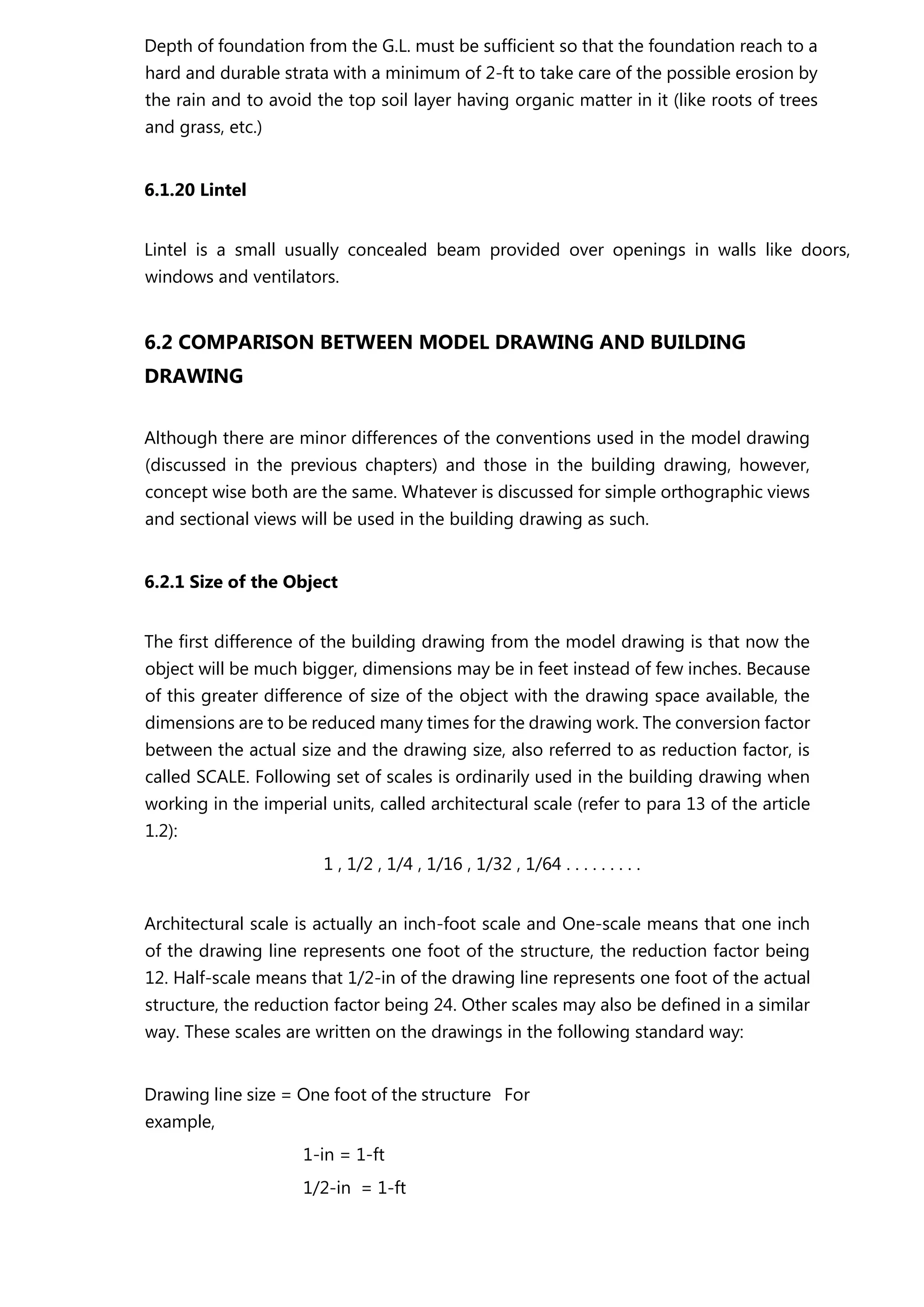 Depth of foundation from the G.L. must be sufficient so that the foundation reach to a
hard and durable strata with a minimum of 2-ft to take care of the possible erosion by
the rain and to avoid the top soil layer having organic matter in it (like roots of trees
and grass, etc.)
6.1.20 Lintel
Lintel is a small usually concealed beam provided over openings in walls like doors,
windows and ventilators.
6.2 COMPARISON BETWEEN MODEL DRAWING AND BUILDING
DRAWING
Although there are minor differences of the conventions used in the model drawing
(discussed in the previous chapters) and those in the building drawing, however,
concept wise both are the same. Whatever is discussed for simple orthographic views
and sectional views will be used in the building drawing as such.
6.2.1 Size of the Object
The first difference of the building drawing from the model drawing is that now the
object will be much bigger, dimensions may be in feet instead of few inches. Because
of this greater difference of size of the object with the drawing space available, the
dimensions are to be reduced many times for the drawing work. The conversion factor
between the actual size and the drawing size, also referred to as reduction factor, is
called SCALE. Following set of scales is ordinarily used in the building drawing when
working in the imperial units, called architectural scale (refer to para 13 of the article
1.2):
1 , 1/2 , 1/4 , 1/16 , 1/32 , 1/64 . . . . . . . . .
Architectural scale is actually an inch-foot scale and One-scale means that one inch
of the drawing line represents one foot of the structure, the reduction factor being
12. Half-scale means that 1/2-in of the drawing line represents one foot of the actual
structure, the reduction factor being 24. Other scales may also be defined in a similar
way. These scales are written on the drawings in the following standard way:
Drawing line size = One foot of the structure For
example,
1-in = 1-ft
1/2-in = 1-ft
 