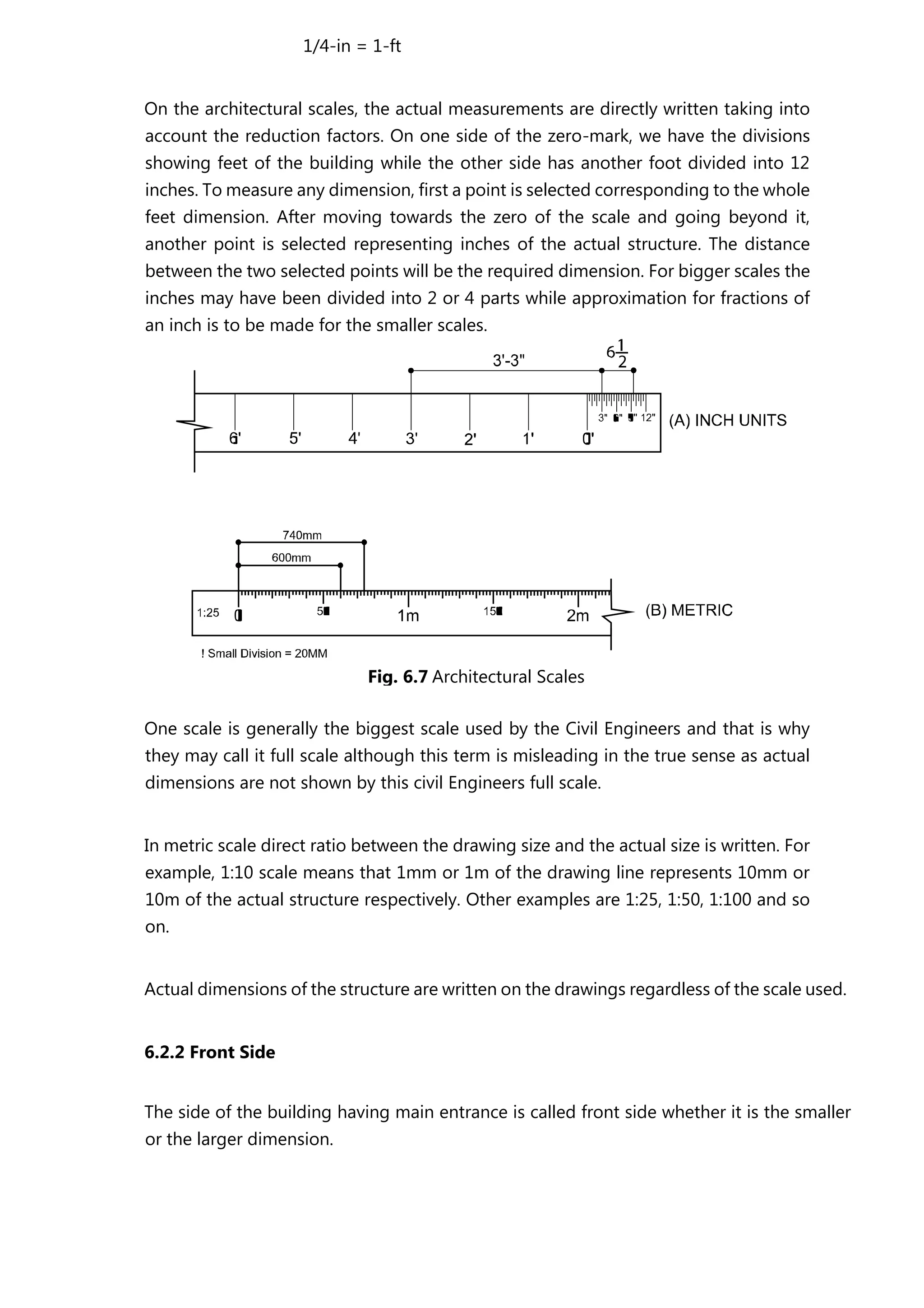 1/4-in = 1-ft
On the architectural scales, the actual measurements are directly written taking into
account the reduction factors. On one side of the zero-mark, we have the divisions
showing feet of the building while the other side has another foot divided into 12
inches. To measure any dimension, first a point is selected corresponding to the whole
feet dimension. After moving towards the zero of the scale and going beyond it,
another point is selected representing inches of the actual structure. The distance
between the two selected points will be the required dimension. For bigger scales the
inches may have been divided into 2 or 4 parts while approximation for fractions of
an inch is to be made for the smaller scales.
One scale is generally the biggest scale used by the Civil Engineers and that is why
they may call it full scale although this term is misleading in the true sense as actual
dimensions are not shown by this civil Engineers full scale.
In metric scale direct ratio between the drawing size and the actual size is written. For
example, 1:10 scale means that 1mm or 1m of the drawing line represents 10mm or
10m of the actual structure respectively. Other examples are 1:25, 1:50, 1:100 and so
on.
Actual dimensions of the structure are written on the drawings regardless of the scale used.
6.2.2 Front Side
The side of the building having main entrance is called front side whether it is the smaller
or the larger dimension.
Fig. 6.7 Architectural Scales
 