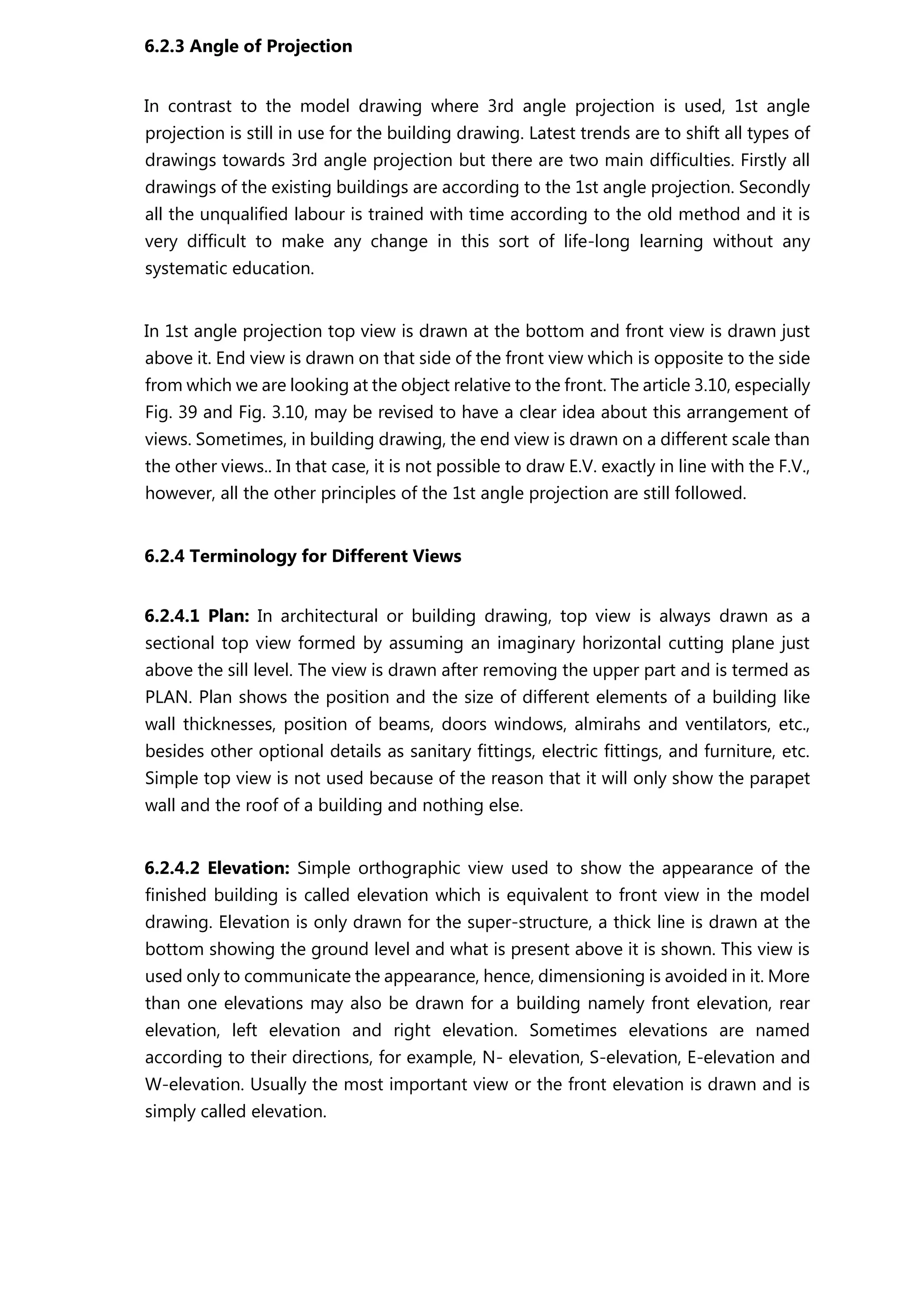 6.2.3 Angle of Projection
In contrast to the model drawing where 3rd angle projection is used, 1st angle
projection is still in use for the building drawing. Latest trends are to shift all types of
drawings towards 3rd angle projection but there are two main difficulties. Firstly all
drawings of the existing buildings are according to the 1st angle projection. Secondly
all the unqualified labour is trained with time according to the old method and it is
very difficult to make any change in this sort of life-long learning without any
systematic education.
In 1st angle projection top view is drawn at the bottom and front view is drawn just
above it. End view is drawn on that side of the front view which is opposite to the side
from which we are looking at the object relative to the front. The article 3.10, especially
Fig. 39 and Fig. 3.10, may be revised to have a clear idea about this arrangement of
views. Sometimes, in building drawing, the end view is drawn on a different scale than
the other views.. In that case, it is not possible to draw E.V. exactly in line with the F.V.,
however, all the other principles of the 1st angle projection are still followed.
6.2.4 Terminology for Different Views
6.2.4.1 Plan: In architectural or building drawing, top view is always drawn as a
sectional top view formed by assuming an imaginary horizontal cutting plane just
above the sill level. The view is drawn after removing the upper part and is termed as
PLAN. Plan shows the position and the size of different elements of a building like
wall thicknesses, position of beams, doors windows, almirahs and ventilators, etc.,
besides other optional details as sanitary fittings, electric fittings, and furniture, etc.
Simple top view is not used because of the reason that it will only show the parapet
wall and the roof of a building and nothing else.
6.2.4.2 Elevation: Simple orthographic view used to show the appearance of the
finished building is called elevation which is equivalent to front view in the model
drawing. Elevation is only drawn for the super-structure, a thick line is drawn at the
bottom showing the ground level and what is present above it is shown. This view is
used only to communicate the appearance, hence, dimensioning is avoided in it. More
than one elevations may also be drawn for a building namely front elevation, rear
elevation, left elevation and right elevation. Sometimes elevations are named
according to their directions, for example, N- elevation, S-elevation, E-elevation and
W-elevation. Usually the most important view or the front elevation is drawn and is
simply called elevation.
 
