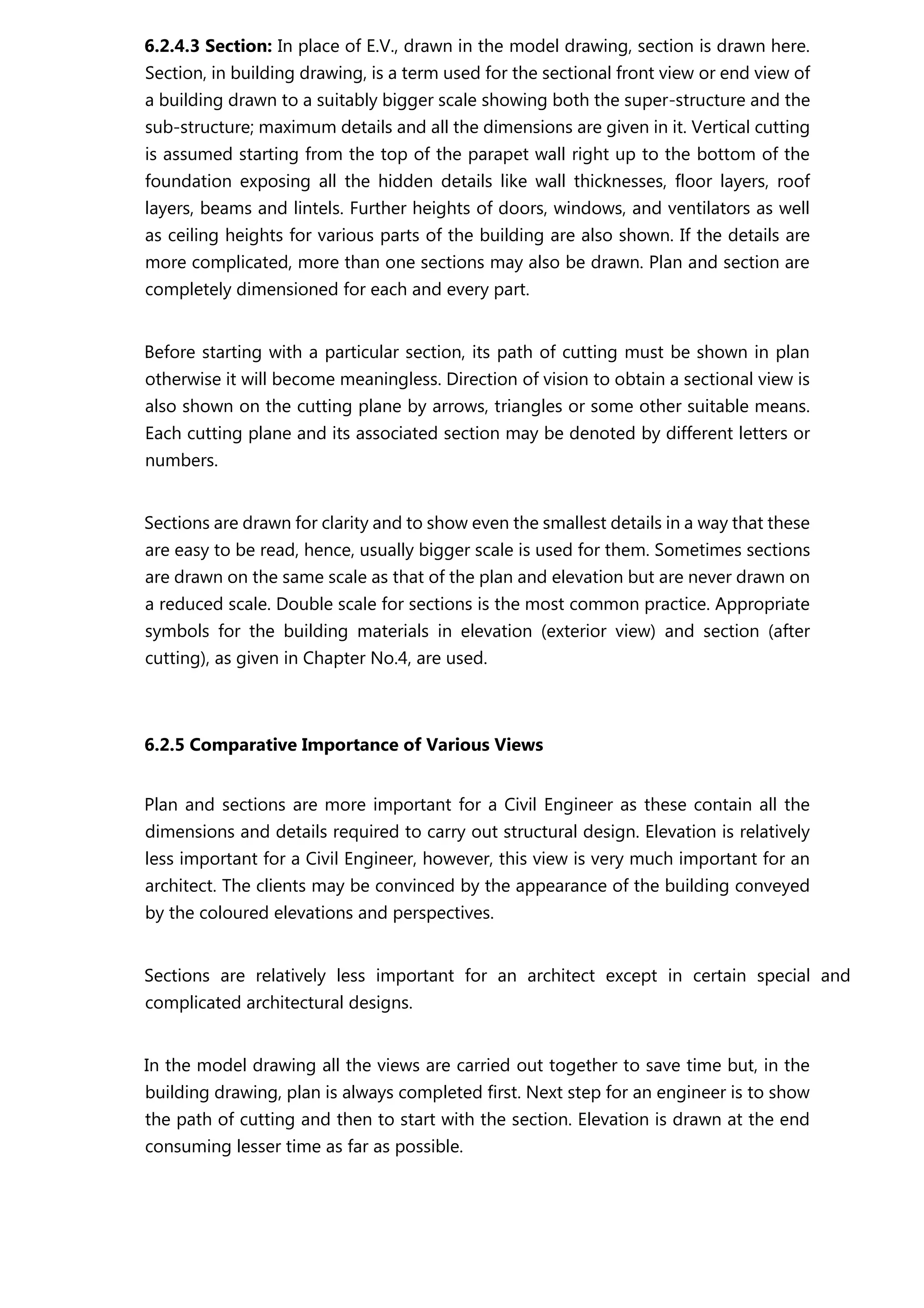 6.2.4.3 Section: In place of E.V., drawn in the model drawing, section is drawn here.
Section, in building drawing, is a term used for the sectional front view or end view of
a building drawn to a suitably bigger scale showing both the super-structure and the
sub-structure; maximum details and all the dimensions are given in it. Vertical cutting
is assumed starting from the top of the parapet wall right up to the bottom of the
foundation exposing all the hidden details like wall thicknesses, floor layers, roof
layers, beams and lintels. Further heights of doors, windows, and ventilators as well
as ceiling heights for various parts of the building are also shown. If the details are
more complicated, more than one sections may also be drawn. Plan and section are
completely dimensioned for each and every part.
Before starting with a particular section, its path of cutting must be shown in plan
otherwise it will become meaningless. Direction of vision to obtain a sectional view is
also shown on the cutting plane by arrows, triangles or some other suitable means.
Each cutting plane and its associated section may be denoted by different letters or
numbers.
Sections are drawn for clarity and to show even the smallest details in a way that these
are easy to be read, hence, usually bigger scale is used for them. Sometimes sections
are drawn on the same scale as that of the plan and elevation but are never drawn on
a reduced scale. Double scale for sections is the most common practice. Appropriate
symbols for the building materials in elevation (exterior view) and section (after
cutting), as given in Chapter No.4, are used.
6.2.5 Comparative Importance of Various Views
Plan and sections are more important for a Civil Engineer as these contain all the
dimensions and details required to carry out structural design. Elevation is relatively
less important for a Civil Engineer, however, this view is very much important for an
architect. The clients may be convinced by the appearance of the building conveyed
by the coloured elevations and perspectives.
Sections are relatively less important for an architect except in certain special and
complicated architectural designs.
In the model drawing all the views are carried out together to save time but, in the
building drawing, plan is always completed first. Next step for an engineer is to show
the path of cutting and then to start with the section. Elevation is drawn at the end
consuming lesser time as far as possible.
 