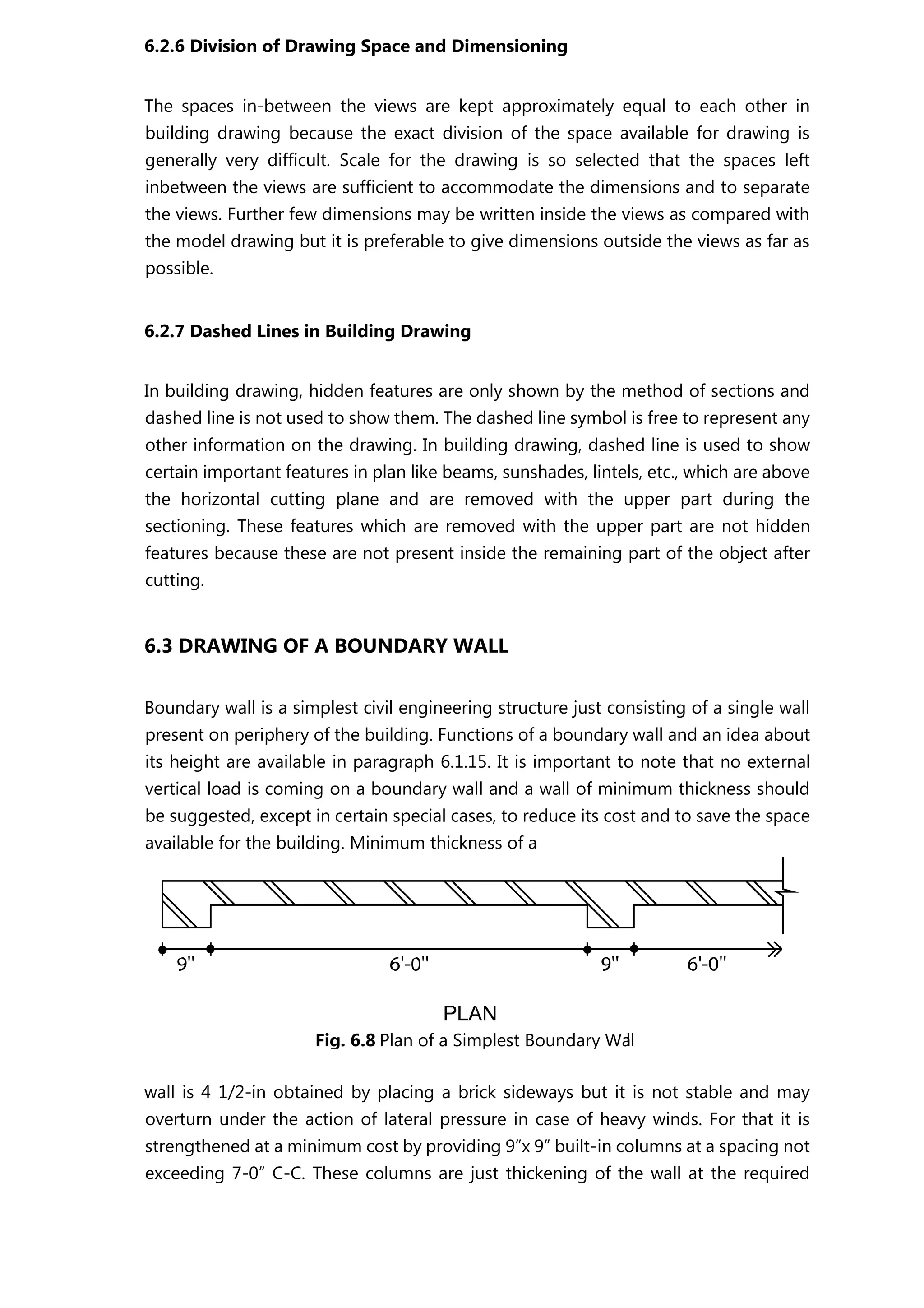 6.2.6 Division of Drawing Space and Dimensioning
The spaces in-between the views are kept approximately equal to each other in
building drawing because the exact division of the space available for drawing is
generally very difficult. Scale for the drawing is so selected that the spaces left
inbetween the views are sufficient to accommodate the dimensions and to separate
the views. Further few dimensions may be written inside the views as compared with
the model drawing but it is preferable to give dimensions outside the views as far as
possible.
6.2.7 Dashed Lines in Building Drawing
In building drawing, hidden features are only shown by the method of sections and
dashed line is not used to show them. The dashed line symbol is free to represent any
other information on the drawing. In building drawing, dashed line is used to show
certain important features in plan like beams, sunshades, lintels, etc., which are above
the horizontal cutting plane and are removed with the upper part during the
sectioning. These features which are removed with the upper part are not hidden
features because these are not present inside the remaining part of the object after
cutting.
6.3 DRAWING OF A BOUNDARY WALL
Boundary wall is a simplest civil engineering structure just consisting of a single wall
present on periphery of the building. Functions of a boundary wall and an idea about
its height are available in paragraph 6.1.15. It is important to note that no external
vertical load is coming on a boundary wall and a wall of minimum thickness should
be suggested, except in certain special cases, to reduce its cost and to save the space
available for the building. Minimum thickness of a
wall is 4 1/2-in obtained by placing a brick sideways but it is not stable and may
overturn under the action of lateral pressure in case of heavy winds. For that it is
strengthened at a minimum cost by providing 9”x 9” built-in columns at a spacing not
exceeding 7-0” C-C. These columns are just thickening of the wall at the required
Fig. 6.8 Plan of a Simplest Boundary Wall
 